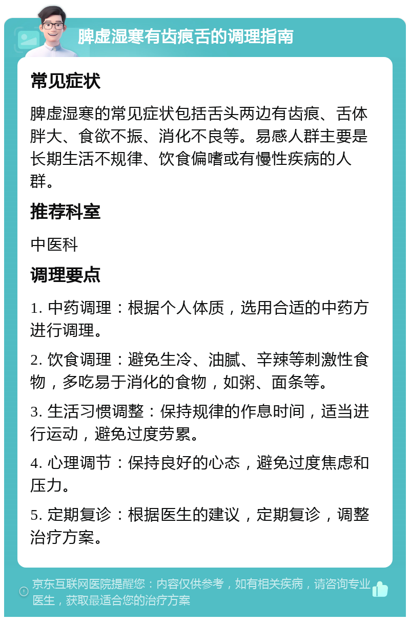 脾虚湿寒有齿痕舌的调理指南 常见症状 脾虚湿寒的常见症状包括舌头两边有齿痕、舌体胖大、食欲不振、消化不良等。易感人群主要是长期生活不规律、饮食偏嗜或有慢性疾病的人群。 推荐科室 中医科 调理要点 1. 中药调理：根据个人体质，选用合适的中药方进行调理。 2. 饮食调理：避免生冷、油腻、辛辣等刺激性食物，多吃易于消化的食物，如粥、面条等。 3. 生活习惯调整：保持规律的作息时间，适当进行运动，避免过度劳累。 4. 心理调节：保持良好的心态，避免过度焦虑和压力。 5. 定期复诊：根据医生的建议，定期复诊，调整治疗方案。