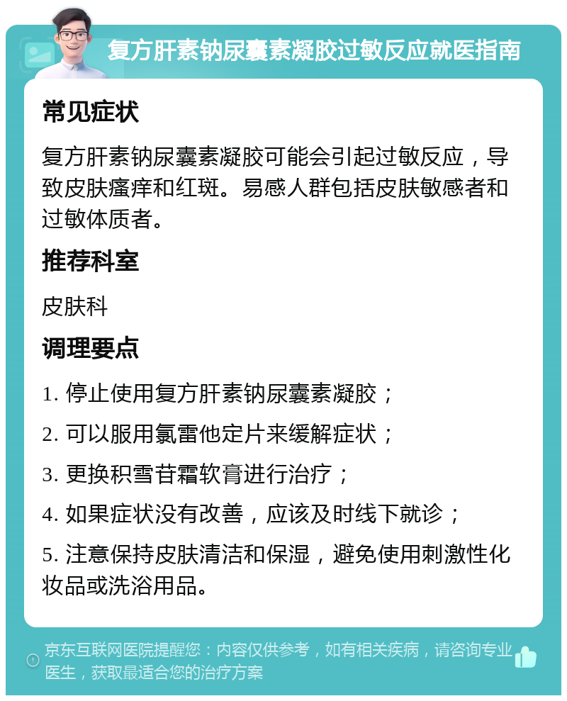 复方肝素钠尿囊素凝胶过敏反应就医指南 常见症状 复方肝素钠尿囊素凝胶可能会引起过敏反应，导致皮肤瘙痒和红斑。易感人群包括皮肤敏感者和过敏体质者。 推荐科室 皮肤科 调理要点 1. 停止使用复方肝素钠尿囊素凝胶； 2. 可以服用氯雷他定片来缓解症状； 3. 更换积雪苷霜软膏进行治疗； 4. 如果症状没有改善，应该及时线下就诊； 5. 注意保持皮肤清洁和保湿，避免使用刺激性化妆品或洗浴用品。