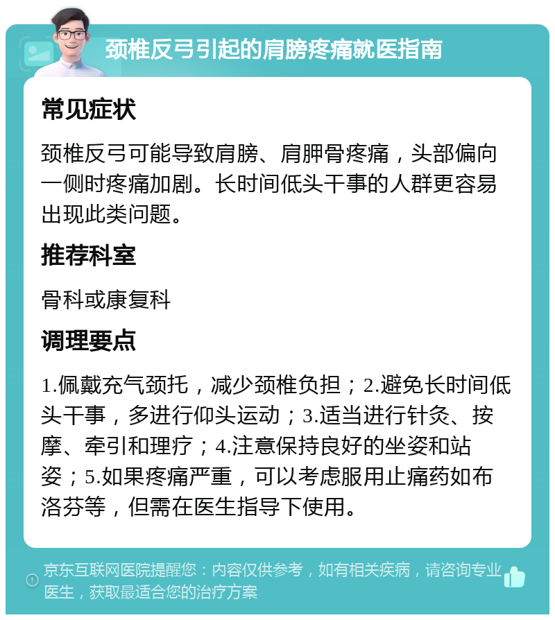 颈椎反弓引起的肩膀疼痛就医指南 常见症状 颈椎反弓可能导致肩膀、肩胛骨疼痛，头部偏向一侧时疼痛加剧。长时间低头干事的人群更容易出现此类问题。 推荐科室 骨科或康复科 调理要点 1.佩戴充气颈托，减少颈椎负担；2.避免长时间低头干事，多进行仰头运动；3.适当进行针灸、按摩、牵引和理疗；4.注意保持良好的坐姿和站姿；5.如果疼痛严重，可以考虑服用止痛药如布洛芬等，但需在医生指导下使用。