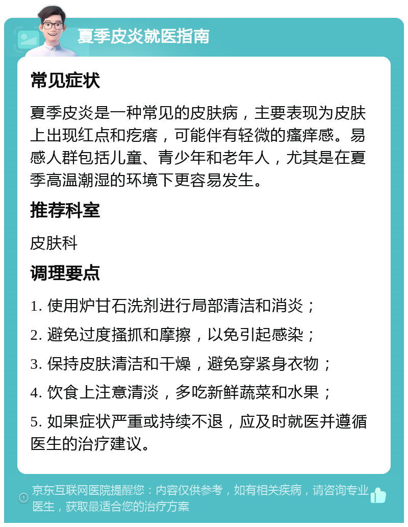 夏季皮炎就医指南 常见症状 夏季皮炎是一种常见的皮肤病，主要表现为皮肤上出现红点和疙瘩，可能伴有轻微的瘙痒感。易感人群包括儿童、青少年和老年人，尤其是在夏季高温潮湿的环境下更容易发生。 推荐科室 皮肤科 调理要点 1. 使用炉甘石洗剂进行局部清洁和消炎； 2. 避免过度搔抓和摩擦，以免引起感染； 3. 保持皮肤清洁和干燥，避免穿紧身衣物； 4. 饮食上注意清淡，多吃新鲜蔬菜和水果； 5. 如果症状严重或持续不退，应及时就医并遵循医生的治疗建议。