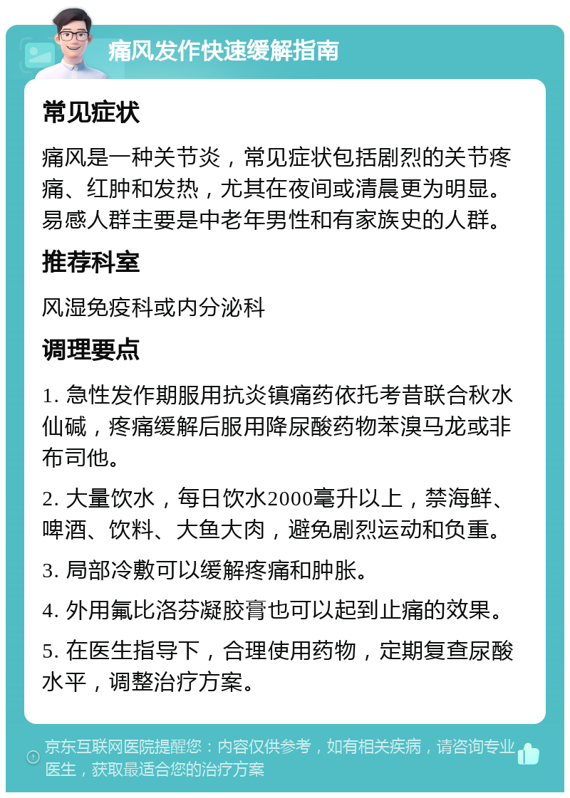 痛风发作快速缓解指南 常见症状 痛风是一种关节炎，常见症状包括剧烈的关节疼痛、红肿和发热，尤其在夜间或清晨更为明显。易感人群主要是中老年男性和有家族史的人群。 推荐科室 风湿免疫科或内分泌科 调理要点 1. 急性发作期服用抗炎镇痛药依托考昔联合秋水仙碱，疼痛缓解后服用降尿酸药物苯溴马龙或非布司他。 2. 大量饮水，每日饮水2000毫升以上，禁海鲜、啤酒、饮料、大鱼大肉，避免剧烈运动和负重。 3. 局部冷敷可以缓解疼痛和肿胀。 4. 外用氟比洛芬凝胶膏也可以起到止痛的效果。 5. 在医生指导下，合理使用药物，定期复查尿酸水平，调整治疗方案。