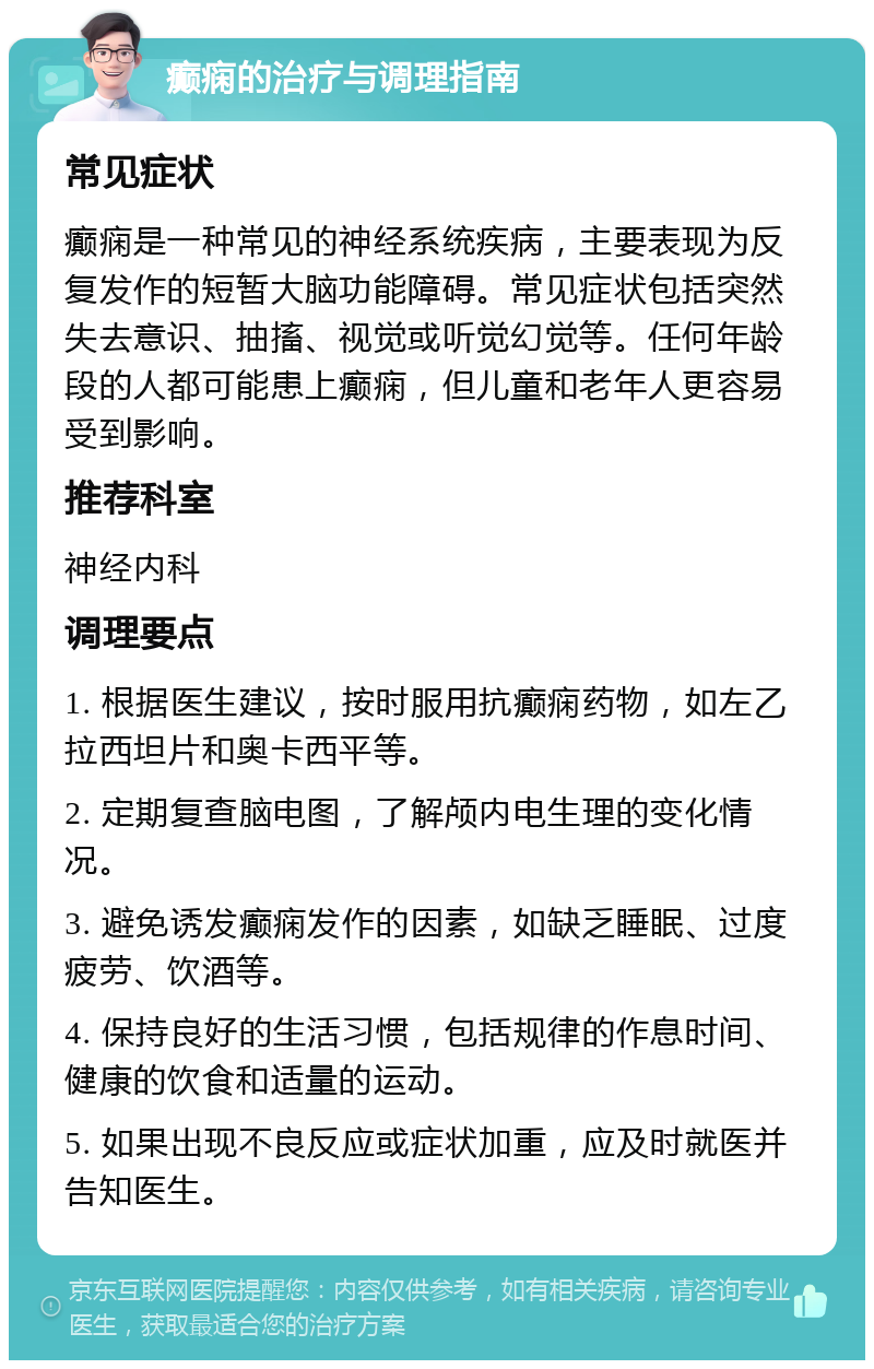 癫痫的治疗与调理指南 常见症状 癫痫是一种常见的神经系统疾病，主要表现为反复发作的短暂大脑功能障碍。常见症状包括突然失去意识、抽搐、视觉或听觉幻觉等。任何年龄段的人都可能患上癫痫，但儿童和老年人更容易受到影响。 推荐科室 神经内科 调理要点 1. 根据医生建议，按时服用抗癫痫药物，如左乙拉西坦片和奥卡西平等。 2. 定期复查脑电图，了解颅内电生理的变化情况。 3. 避免诱发癫痫发作的因素，如缺乏睡眠、过度疲劳、饮酒等。 4. 保持良好的生活习惯，包括规律的作息时间、健康的饮食和适量的运动。 5. 如果出现不良反应或症状加重，应及时就医并告知医生。