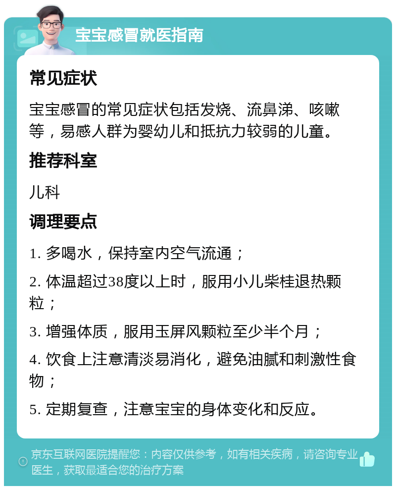 宝宝感冒就医指南 常见症状 宝宝感冒的常见症状包括发烧、流鼻涕、咳嗽等，易感人群为婴幼儿和抵抗力较弱的儿童。 推荐科室 儿科 调理要点 1. 多喝水，保持室内空气流通； 2. 体温超过38度以上时，服用小儿柴桂退热颗粒； 3. 增强体质，服用玉屏风颗粒至少半个月； 4. 饮食上注意清淡易消化，避免油腻和刺激性食物； 5. 定期复查，注意宝宝的身体变化和反应。