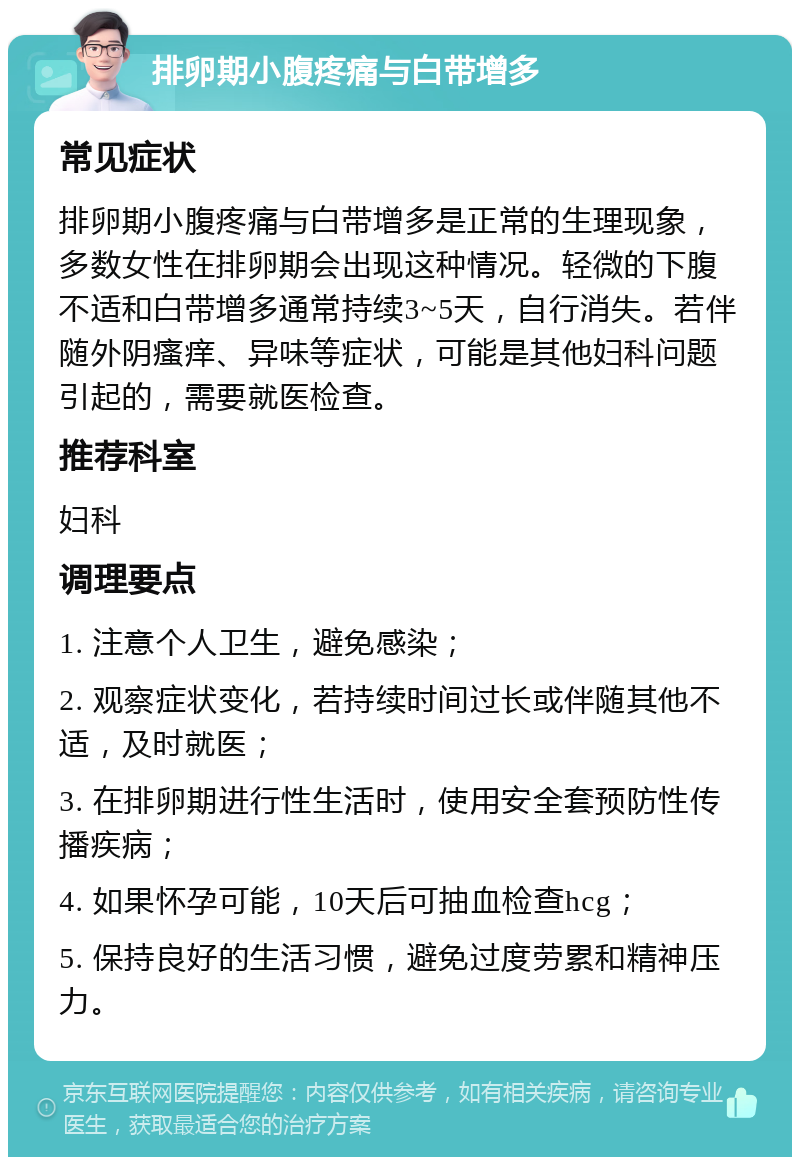 排卵期小腹疼痛与白带增多 常见症状 排卵期小腹疼痛与白带增多是正常的生理现象，多数女性在排卵期会出现这种情况。轻微的下腹不适和白带增多通常持续3~5天，自行消失。若伴随外阴瘙痒、异味等症状，可能是其他妇科问题引起的，需要就医检查。 推荐科室 妇科 调理要点 1. 注意个人卫生，避免感染； 2. 观察症状变化，若持续时间过长或伴随其他不适，及时就医； 3. 在排卵期进行性生活时，使用安全套预防性传播疾病； 4. 如果怀孕可能，10天后可抽血检查hcg； 5. 保持良好的生活习惯，避免过度劳累和精神压力。