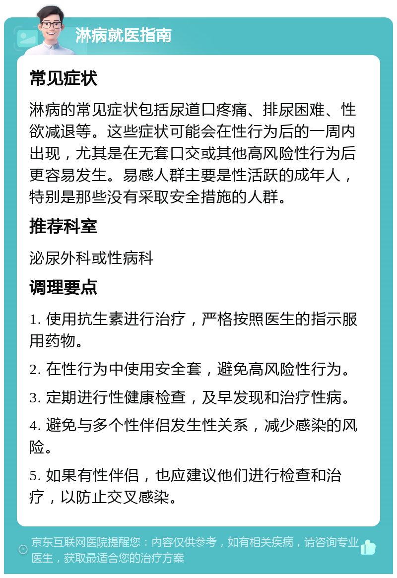 淋病就医指南 常见症状 淋病的常见症状包括尿道口疼痛、排尿困难、性欲减退等。这些症状可能会在性行为后的一周内出现，尤其是在无套口交或其他高风险性行为后更容易发生。易感人群主要是性活跃的成年人，特别是那些没有采取安全措施的人群。 推荐科室 泌尿外科或性病科 调理要点 1. 使用抗生素进行治疗，严格按照医生的指示服用药物。 2. 在性行为中使用安全套，避免高风险性行为。 3. 定期进行性健康检查，及早发现和治疗性病。 4. 避免与多个性伴侣发生性关系，减少感染的风险。 5. 如果有性伴侣，也应建议他们进行检查和治疗，以防止交叉感染。