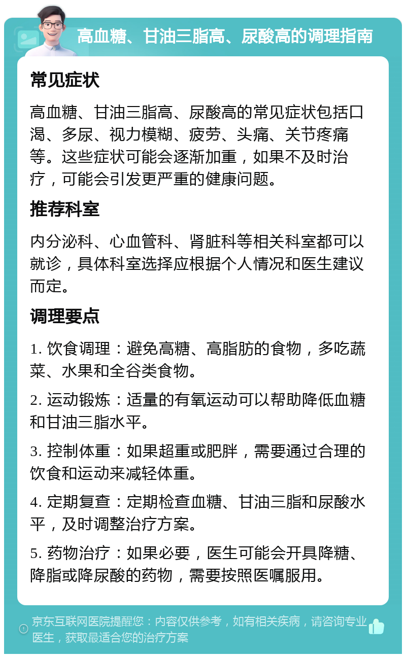 高血糖、甘油三脂高、尿酸高的调理指南 常见症状 高血糖、甘油三脂高、尿酸高的常见症状包括口渴、多尿、视力模糊、疲劳、头痛、关节疼痛等。这些症状可能会逐渐加重，如果不及时治疗，可能会引发更严重的健康问题。 推荐科室 内分泌科、心血管科、肾脏科等相关科室都可以就诊，具体科室选择应根据个人情况和医生建议而定。 调理要点 1. 饮食调理：避免高糖、高脂肪的食物，多吃蔬菜、水果和全谷类食物。 2. 运动锻炼：适量的有氧运动可以帮助降低血糖和甘油三脂水平。 3. 控制体重：如果超重或肥胖，需要通过合理的饮食和运动来减轻体重。 4. 定期复查：定期检查血糖、甘油三脂和尿酸水平，及时调整治疗方案。 5. 药物治疗：如果必要，医生可能会开具降糖、降脂或降尿酸的药物，需要按照医嘱服用。