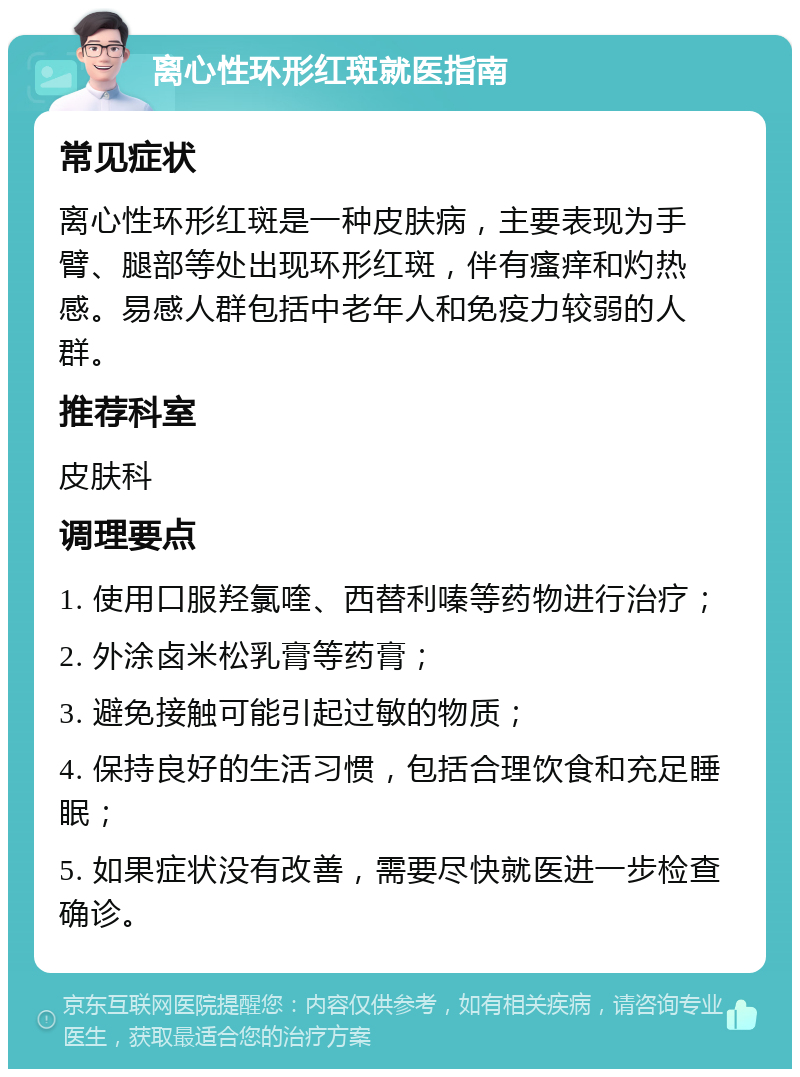 离心性环形红斑就医指南 常见症状 离心性环形红斑是一种皮肤病，主要表现为手臂、腿部等处出现环形红斑，伴有瘙痒和灼热感。易感人群包括中老年人和免疫力较弱的人群。 推荐科室 皮肤科 调理要点 1. 使用口服羟氯喹、西替利嗪等药物进行治疗； 2. 外涂卤米松乳膏等药膏； 3. 避免接触可能引起过敏的物质； 4. 保持良好的生活习惯，包括合理饮食和充足睡眠； 5. 如果症状没有改善，需要尽快就医进一步检查确诊。