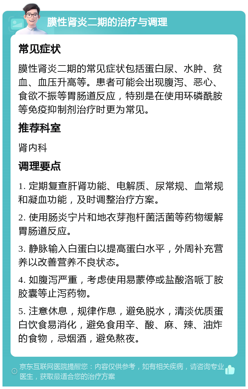 膜性肾炎二期的治疗与调理 常见症状 膜性肾炎二期的常见症状包括蛋白尿、水肿、贫血、血压升高等。患者可能会出现腹泻、恶心、食欲不振等胃肠道反应，特别是在使用环磷酰胺等免疫抑制剂治疗时更为常见。 推荐科室 肾内科 调理要点 1. 定期复查肝肾功能、电解质、尿常规、血常规和凝血功能，及时调整治疗方案。 2. 使用肠炎宁片和地衣芽孢杆菌活菌等药物缓解胃肠道反应。 3. 静脉输入白蛋白以提高蛋白水平，外周补充营养以改善营养不良状态。 4. 如腹泻严重，考虑使用易蒙停或盐酸洛哌丁胺胶囊等止泻药物。 5. 注意休息，规律作息，避免脱水，清淡优质蛋白饮食易消化，避免食用辛、酸、麻、辣、油炸的食物，忌烟酒，避免熬夜。