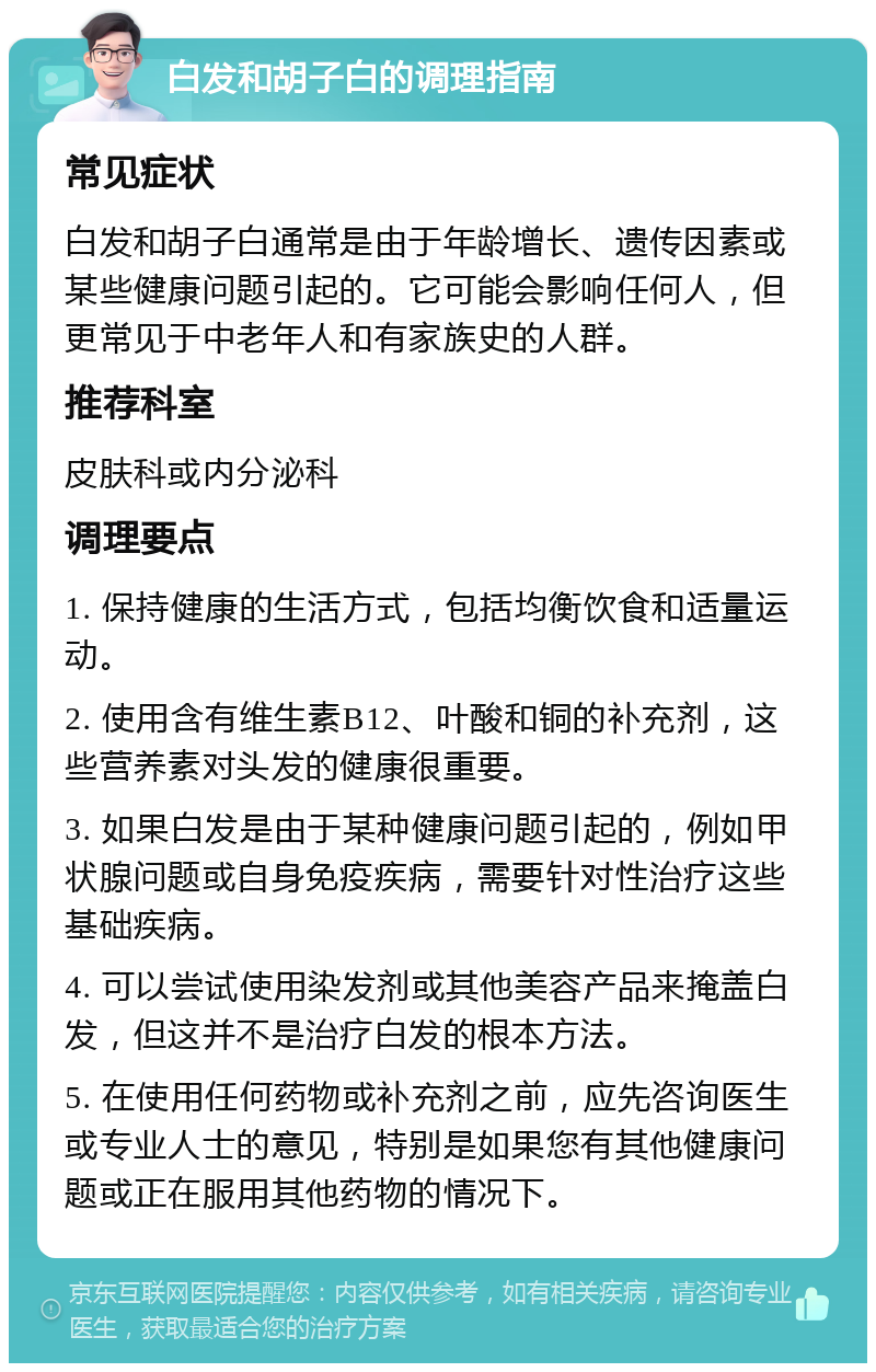 白发和胡子白的调理指南 常见症状 白发和胡子白通常是由于年龄增长、遗传因素或某些健康问题引起的。它可能会影响任何人，但更常见于中老年人和有家族史的人群。 推荐科室 皮肤科或内分泌科 调理要点 1. 保持健康的生活方式，包括均衡饮食和适量运动。 2. 使用含有维生素B12、叶酸和铜的补充剂，这些营养素对头发的健康很重要。 3. 如果白发是由于某种健康问题引起的，例如甲状腺问题或自身免疫疾病，需要针对性治疗这些基础疾病。 4. 可以尝试使用染发剂或其他美容产品来掩盖白发，但这并不是治疗白发的根本方法。 5. 在使用任何药物或补充剂之前，应先咨询医生或专业人士的意见，特别是如果您有其他健康问题或正在服用其他药物的情况下。