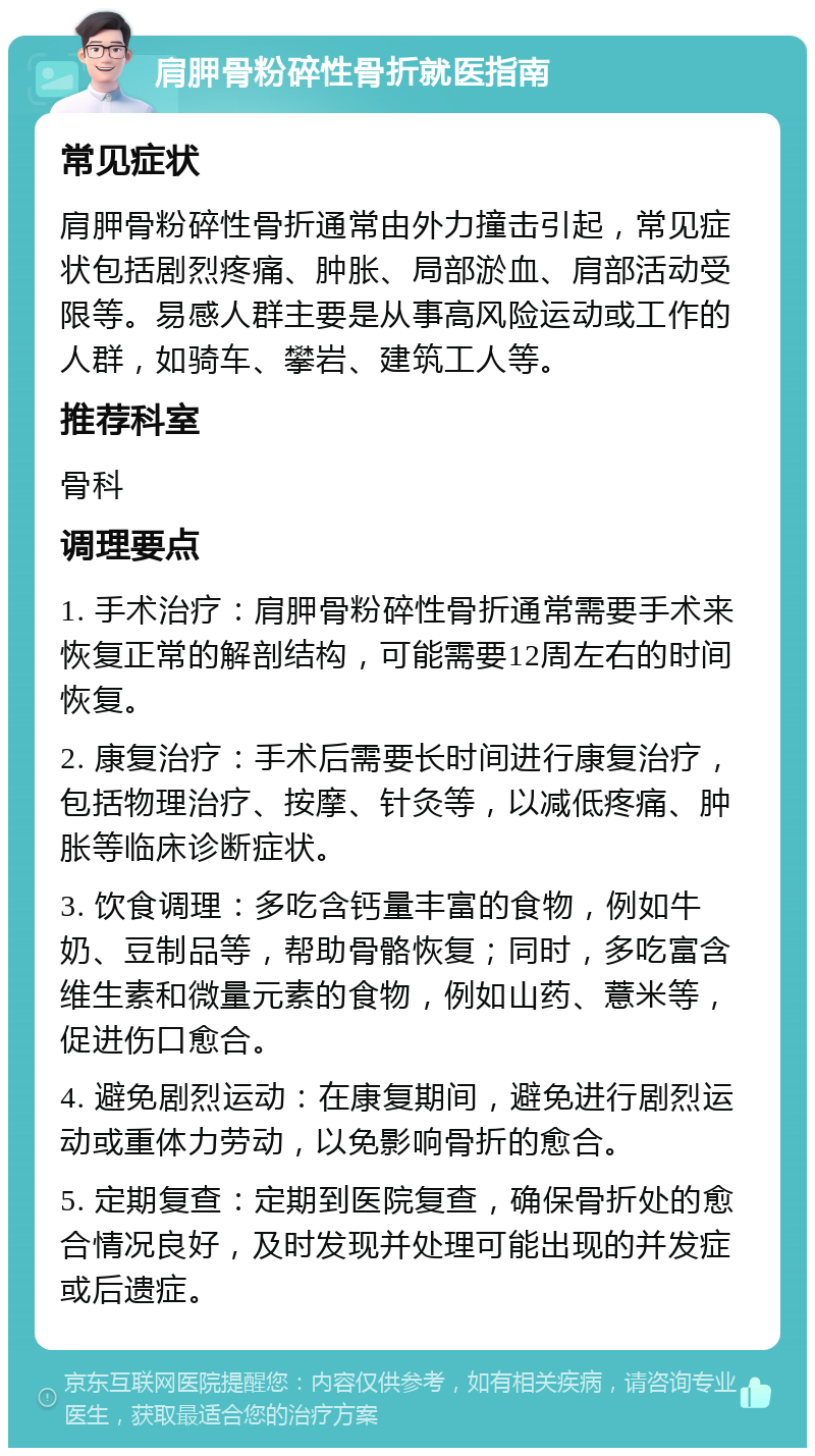 肩胛骨粉碎性骨折就医指南 常见症状 肩胛骨粉碎性骨折通常由外力撞击引起，常见症状包括剧烈疼痛、肿胀、局部淤血、肩部活动受限等。易感人群主要是从事高风险运动或工作的人群，如骑车、攀岩、建筑工人等。 推荐科室 骨科 调理要点 1. 手术治疗：肩胛骨粉碎性骨折通常需要手术来恢复正常的解剖结构，可能需要12周左右的时间恢复。 2. 康复治疗：手术后需要长时间进行康复治疗，包括物理治疗、按摩、针灸等，以减低疼痛、肿胀等临床诊断症状。 3. 饮食调理：多吃含钙量丰富的食物，例如牛奶、豆制品等，帮助骨骼恢复；同时，多吃富含维生素和微量元素的食物，例如山药、薏米等，促进伤口愈合。 4. 避免剧烈运动：在康复期间，避免进行剧烈运动或重体力劳动，以免影响骨折的愈合。 5. 定期复查：定期到医院复查，确保骨折处的愈合情况良好，及时发现并处理可能出现的并发症或后遗症。