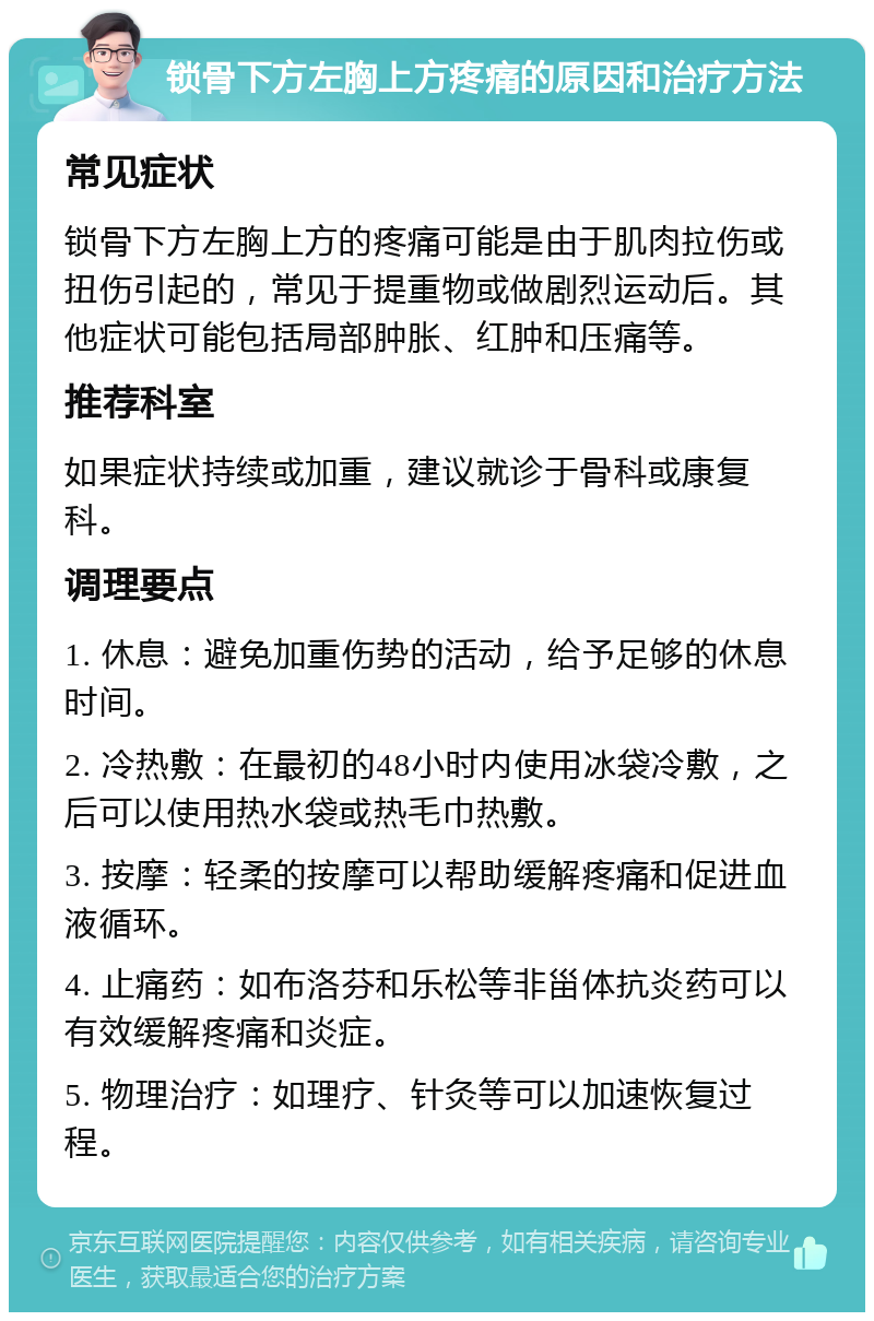 锁骨下方左胸上方疼痛的原因和治疗方法 常见症状 锁骨下方左胸上方的疼痛可能是由于肌肉拉伤或扭伤引起的，常见于提重物或做剧烈运动后。其他症状可能包括局部肿胀、红肿和压痛等。 推荐科室 如果症状持续或加重，建议就诊于骨科或康复科。 调理要点 1. 休息：避免加重伤势的活动，给予足够的休息时间。 2. 冷热敷：在最初的48小时内使用冰袋冷敷，之后可以使用热水袋或热毛巾热敷。 3. 按摩：轻柔的按摩可以帮助缓解疼痛和促进血液循环。 4. 止痛药：如布洛芬和乐松等非甾体抗炎药可以有效缓解疼痛和炎症。 5. 物理治疗：如理疗、针灸等可以加速恢复过程。