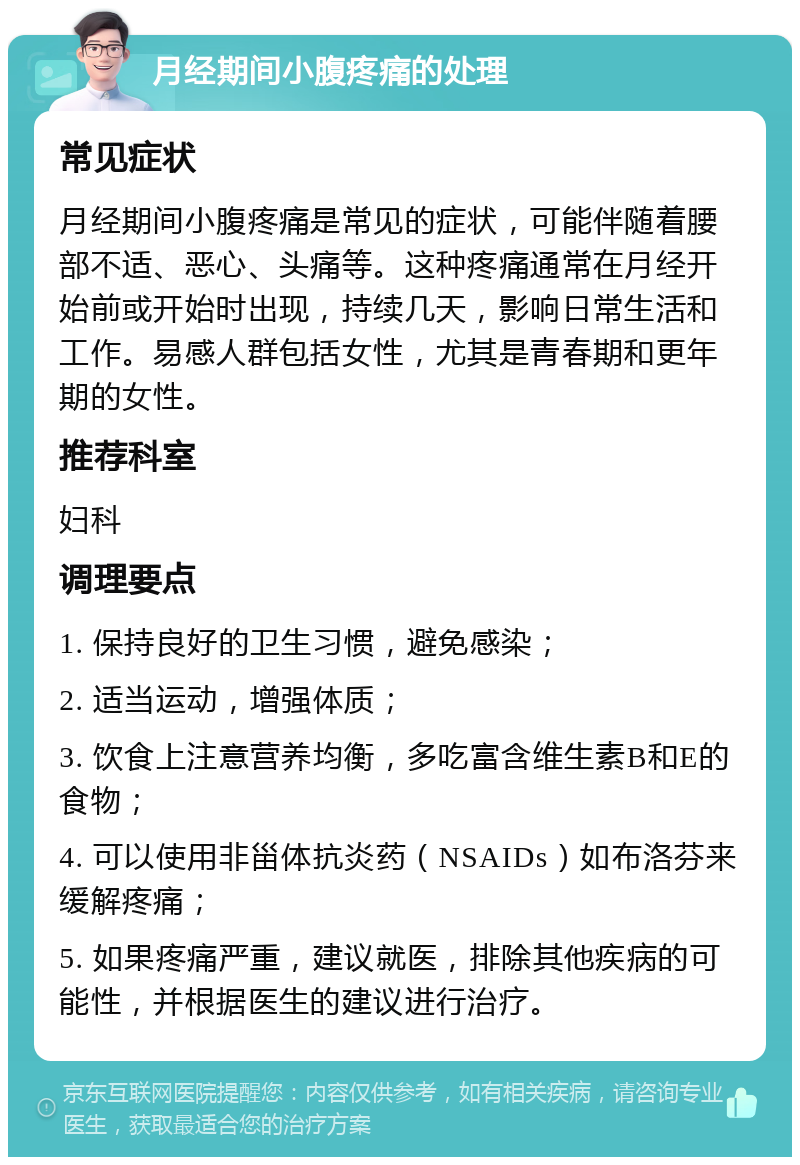 月经期间小腹疼痛的处理 常见症状 月经期间小腹疼痛是常见的症状，可能伴随着腰部不适、恶心、头痛等。这种疼痛通常在月经开始前或开始时出现，持续几天，影响日常生活和工作。易感人群包括女性，尤其是青春期和更年期的女性。 推荐科室 妇科 调理要点 1. 保持良好的卫生习惯，避免感染； 2. 适当运动，增强体质； 3. 饮食上注意营养均衡，多吃富含维生素B和E的食物； 4. 可以使用非甾体抗炎药（NSAIDs）如布洛芬来缓解疼痛； 5. 如果疼痛严重，建议就医，排除其他疾病的可能性，并根据医生的建议进行治疗。