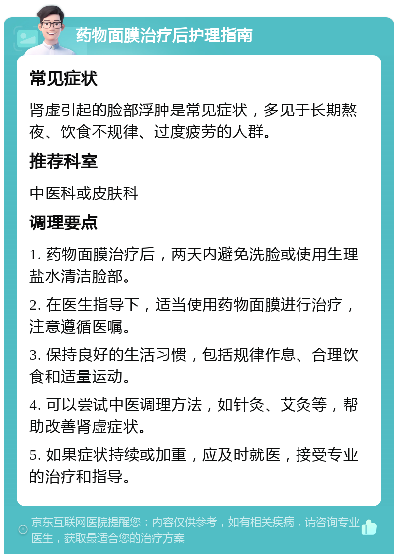 药物面膜治疗后护理指南 常见症状 肾虚引起的脸部浮肿是常见症状，多见于长期熬夜、饮食不规律、过度疲劳的人群。 推荐科室 中医科或皮肤科 调理要点 1. 药物面膜治疗后，两天内避免洗脸或使用生理盐水清洁脸部。 2. 在医生指导下，适当使用药物面膜进行治疗，注意遵循医嘱。 3. 保持良好的生活习惯，包括规律作息、合理饮食和适量运动。 4. 可以尝试中医调理方法，如针灸、艾灸等，帮助改善肾虚症状。 5. 如果症状持续或加重，应及时就医，接受专业的治疗和指导。