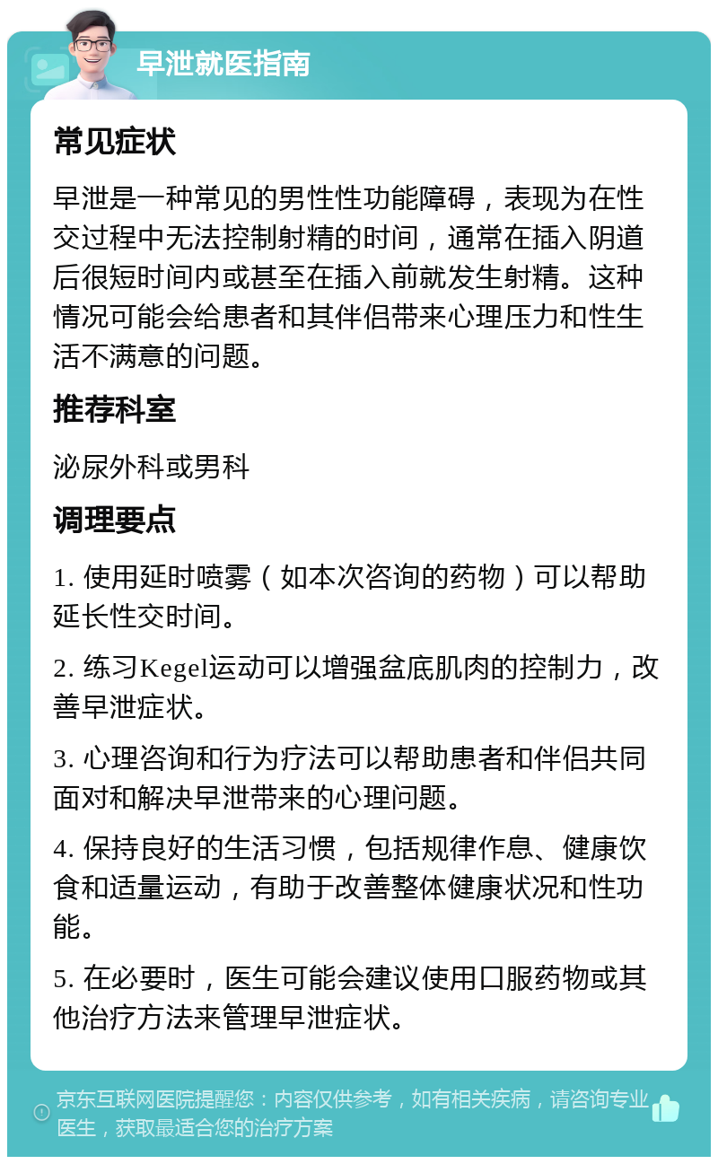 早泄就医指南 常见症状 早泄是一种常见的男性性功能障碍，表现为在性交过程中无法控制射精的时间，通常在插入阴道后很短时间内或甚至在插入前就发生射精。这种情况可能会给患者和其伴侣带来心理压力和性生活不满意的问题。 推荐科室 泌尿外科或男科 调理要点 1. 使用延时喷雾（如本次咨询的药物）可以帮助延长性交时间。 2. 练习Kegel运动可以增强盆底肌肉的控制力，改善早泄症状。 3. 心理咨询和行为疗法可以帮助患者和伴侣共同面对和解决早泄带来的心理问题。 4. 保持良好的生活习惯，包括规律作息、健康饮食和适量运动，有助于改善整体健康状况和性功能。 5. 在必要时，医生可能会建议使用口服药物或其他治疗方法来管理早泄症状。