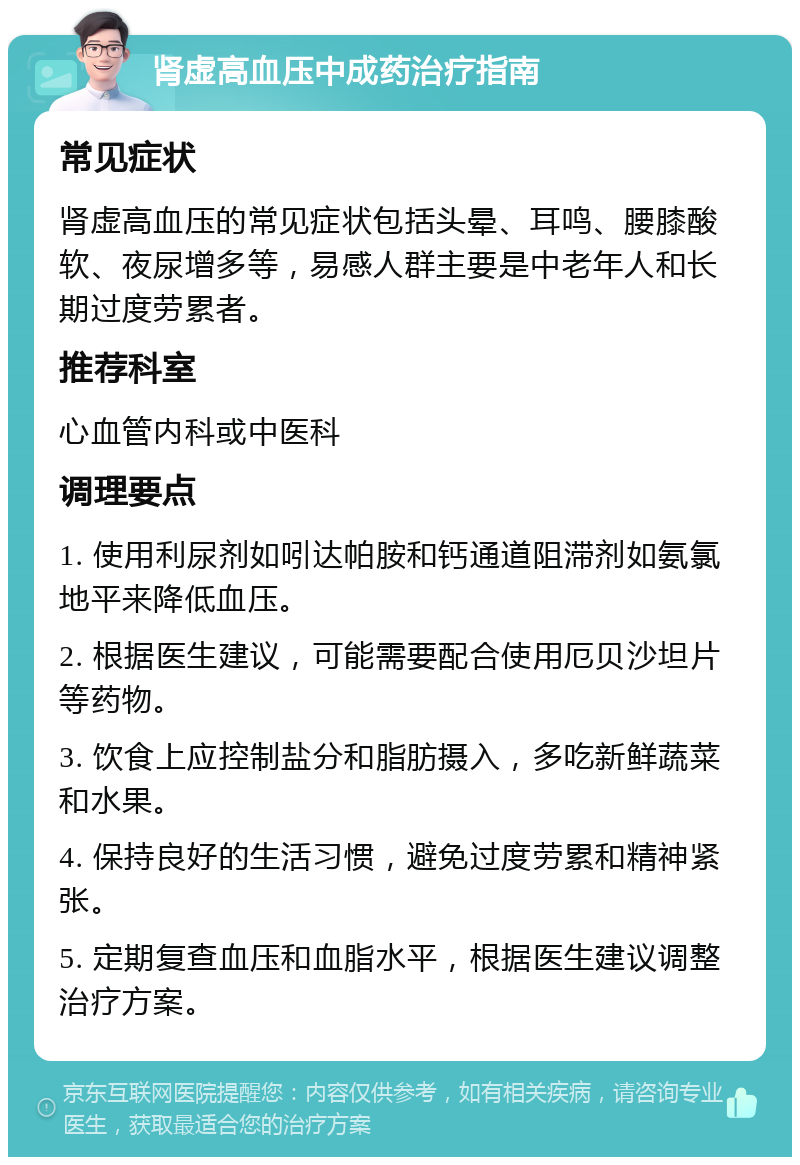 肾虚高血压中成药治疗指南 常见症状 肾虚高血压的常见症状包括头晕、耳鸣、腰膝酸软、夜尿增多等，易感人群主要是中老年人和长期过度劳累者。 推荐科室 心血管内科或中医科 调理要点 1. 使用利尿剂如吲达帕胺和钙通道阻滞剂如氨氯地平来降低血压。 2. 根据医生建议，可能需要配合使用厄贝沙坦片等药物。 3. 饮食上应控制盐分和脂肪摄入，多吃新鲜蔬菜和水果。 4. 保持良好的生活习惯，避免过度劳累和精神紧张。 5. 定期复查血压和血脂水平，根据医生建议调整治疗方案。