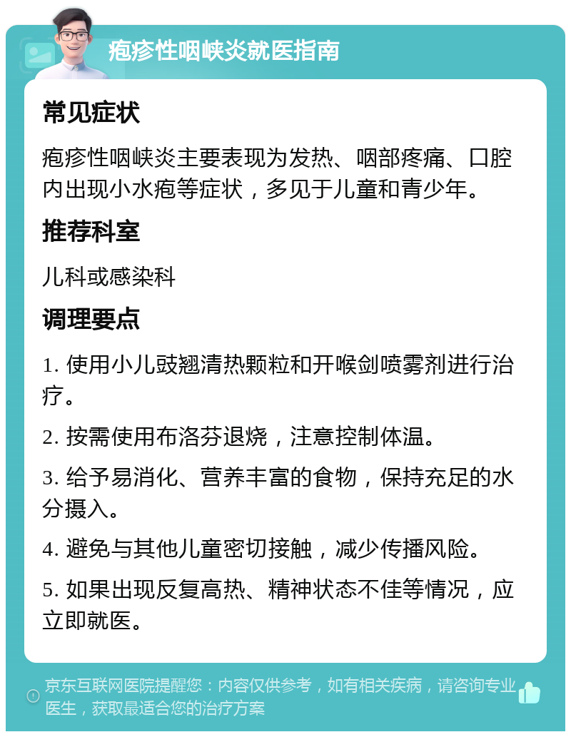 疱疹性咽峡炎就医指南 常见症状 疱疹性咽峡炎主要表现为发热、咽部疼痛、口腔内出现小水疱等症状，多见于儿童和青少年。 推荐科室 儿科或感染科 调理要点 1. 使用小儿豉翘清热颗粒和开喉剑喷雾剂进行治疗。 2. 按需使用布洛芬退烧，注意控制体温。 3. 给予易消化、营养丰富的食物，保持充足的水分摄入。 4. 避免与其他儿童密切接触，减少传播风险。 5. 如果出现反复高热、精神状态不佳等情况，应立即就医。