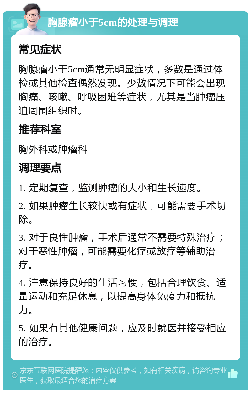 胸腺瘤小于5cm的处理与调理 常见症状 胸腺瘤小于5cm通常无明显症状，多数是通过体检或其他检查偶然发现。少数情况下可能会出现胸痛、咳嗽、呼吸困难等症状，尤其是当肿瘤压迫周围组织时。 推荐科室 胸外科或肿瘤科 调理要点 1. 定期复查，监测肿瘤的大小和生长速度。 2. 如果肿瘤生长较快或有症状，可能需要手术切除。 3. 对于良性肿瘤，手术后通常不需要特殊治疗；对于恶性肿瘤，可能需要化疗或放疗等辅助治疗。 4. 注意保持良好的生活习惯，包括合理饮食、适量运动和充足休息，以提高身体免疫力和抵抗力。 5. 如果有其他健康问题，应及时就医并接受相应的治疗。