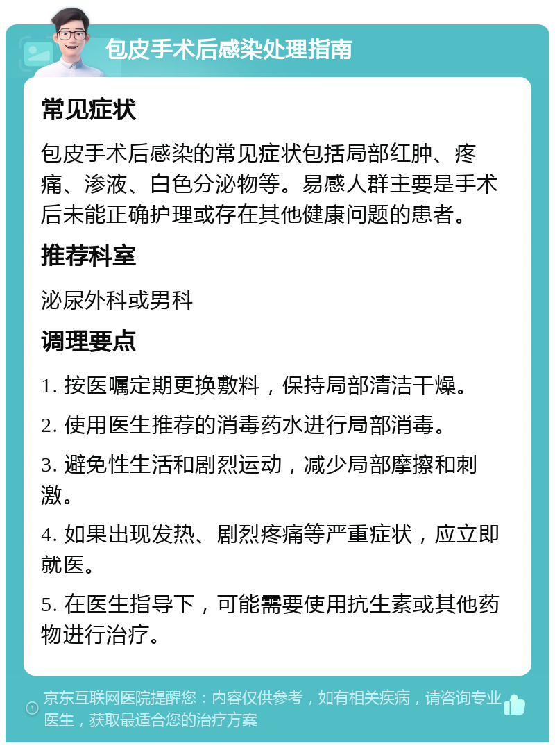 包皮手术后感染处理指南 常见症状 包皮手术后感染的常见症状包括局部红肿、疼痛、渗液、白色分泌物等。易感人群主要是手术后未能正确护理或存在其他健康问题的患者。 推荐科室 泌尿外科或男科 调理要点 1. 按医嘱定期更换敷料，保持局部清洁干燥。 2. 使用医生推荐的消毒药水进行局部消毒。 3. 避免性生活和剧烈运动，减少局部摩擦和刺激。 4. 如果出现发热、剧烈疼痛等严重症状，应立即就医。 5. 在医生指导下，可能需要使用抗生素或其他药物进行治疗。