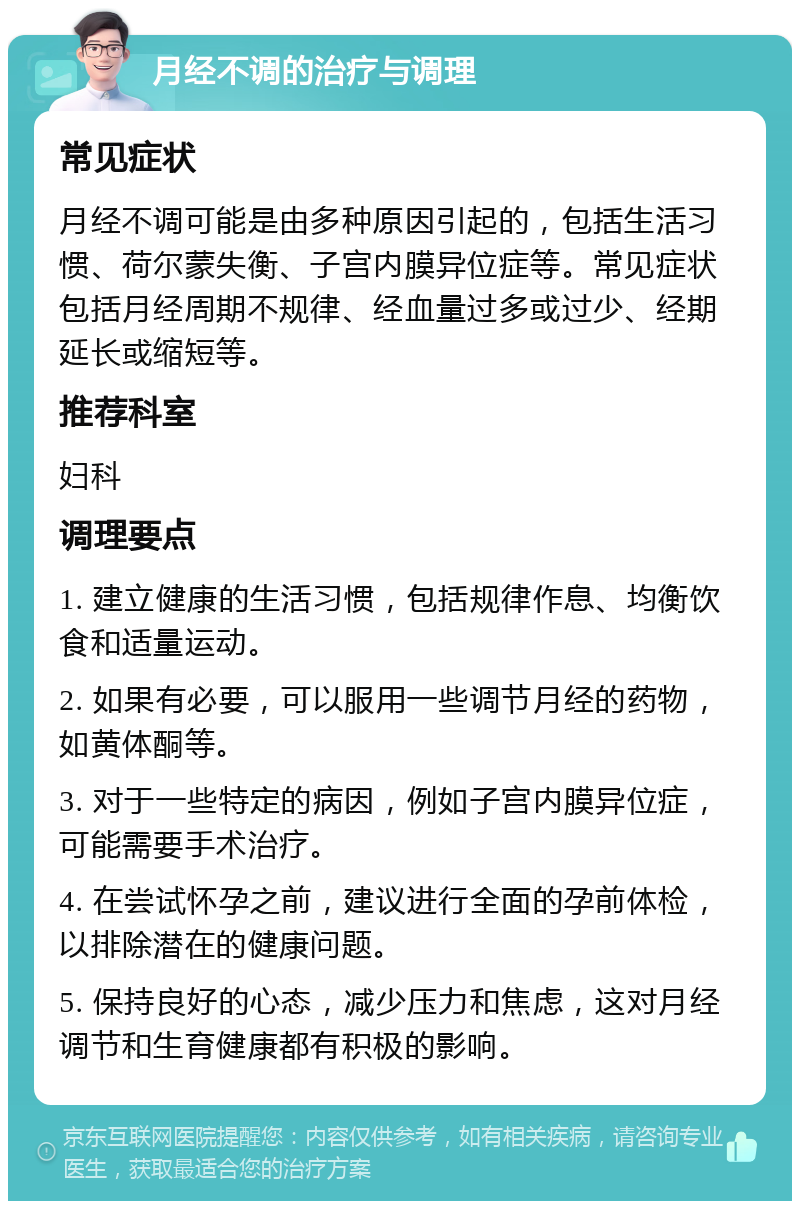 月经不调的治疗与调理 常见症状 月经不调可能是由多种原因引起的，包括生活习惯、荷尔蒙失衡、子宫内膜异位症等。常见症状包括月经周期不规律、经血量过多或过少、经期延长或缩短等。 推荐科室 妇科 调理要点 1. 建立健康的生活习惯，包括规律作息、均衡饮食和适量运动。 2. 如果有必要，可以服用一些调节月经的药物，如黄体酮等。 3. 对于一些特定的病因，例如子宫内膜异位症，可能需要手术治疗。 4. 在尝试怀孕之前，建议进行全面的孕前体检，以排除潜在的健康问题。 5. 保持良好的心态，减少压力和焦虑，这对月经调节和生育健康都有积极的影响。