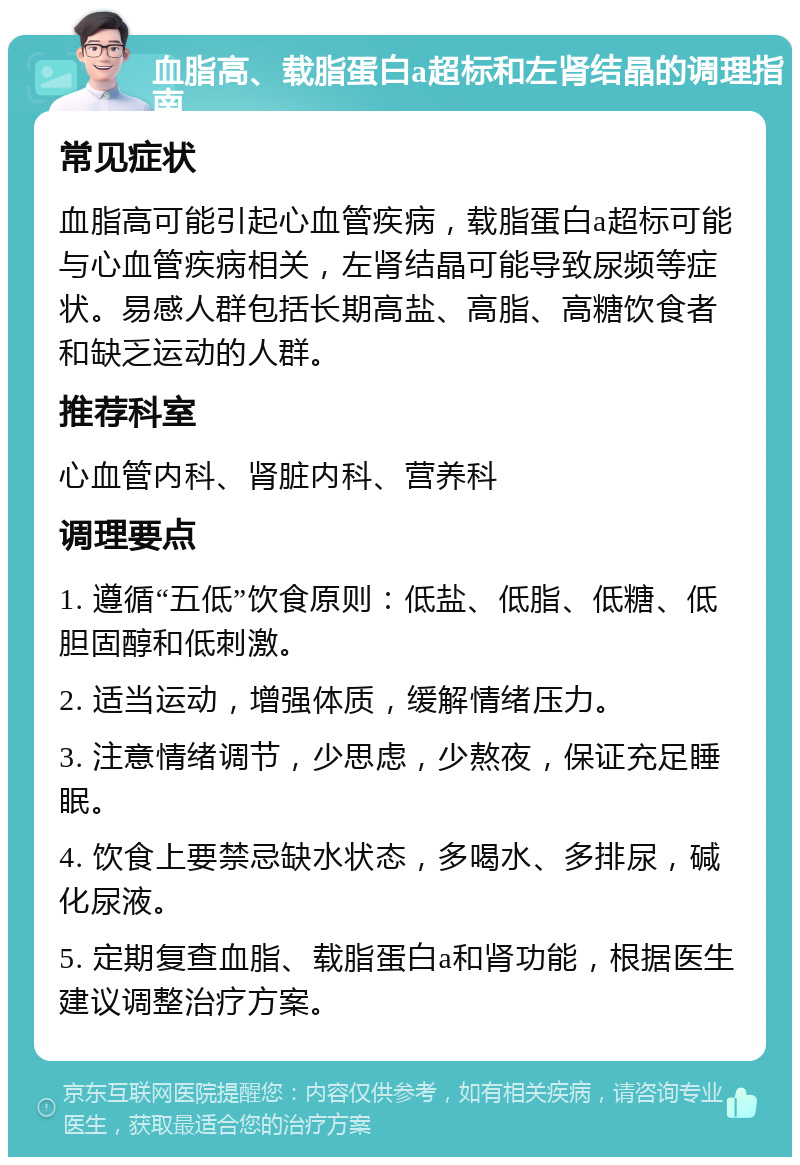 血脂高、载脂蛋白a超标和左肾结晶的调理指南 常见症状 血脂高可能引起心血管疾病，载脂蛋白a超标可能与心血管疾病相关，左肾结晶可能导致尿频等症状。易感人群包括长期高盐、高脂、高糖饮食者和缺乏运动的人群。 推荐科室 心血管内科、肾脏内科、营养科 调理要点 1. 遵循“五低”饮食原则：低盐、低脂、低糖、低胆固醇和低刺激。 2. 适当运动，增强体质，缓解情绪压力。 3. 注意情绪调节，少思虑，少熬夜，保证充足睡眠。 4. 饮食上要禁忌缺水状态，多喝水、多排尿，碱化尿液。 5. 定期复查血脂、载脂蛋白a和肾功能，根据医生建议调整治疗方案。