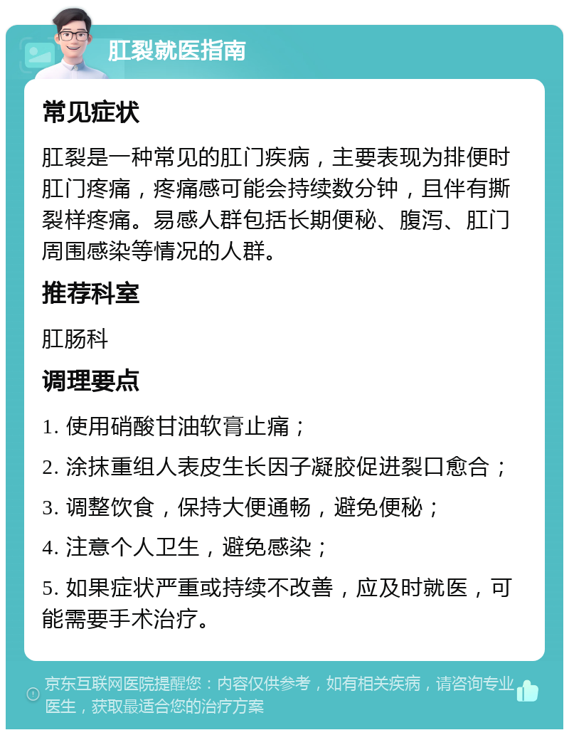 肛裂就医指南 常见症状 肛裂是一种常见的肛门疾病，主要表现为排便时肛门疼痛，疼痛感可能会持续数分钟，且伴有撕裂样疼痛。易感人群包括长期便秘、腹泻、肛门周围感染等情况的人群。 推荐科室 肛肠科 调理要点 1. 使用硝酸甘油软膏止痛； 2. 涂抹重组人表皮生长因子凝胶促进裂口愈合； 3. 调整饮食，保持大便通畅，避免便秘； 4. 注意个人卫生，避免感染； 5. 如果症状严重或持续不改善，应及时就医，可能需要手术治疗。