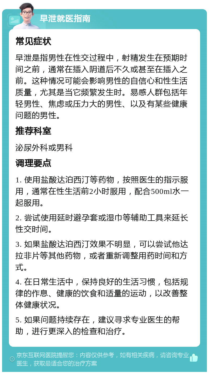 早泄就医指南 常见症状 早泄是指男性在性交过程中，射精发生在预期时间之前，通常在插入阴道后不久或甚至在插入之前。这种情况可能会影响男性的自信心和性生活质量，尤其是当它频繁发生时。易感人群包括年轻男性、焦虑或压力大的男性、以及有某些健康问题的男性。 推荐科室 泌尿外科或男科 调理要点 1. 使用盐酸达泊西汀等药物，按照医生的指示服用，通常在性生活前2小时服用，配合500ml水一起服用。 2. 尝试使用延时避孕套或湿巾等辅助工具来延长性交时间。 3. 如果盐酸达泊西汀效果不明显，可以尝试他达拉非片等其他药物，或者重新调整用药时间和方式。 4. 在日常生活中，保持良好的生活习惯，包括规律的作息、健康的饮食和适量的运动，以改善整体健康状况。 5. 如果问题持续存在，建议寻求专业医生的帮助，进行更深入的检查和治疗。