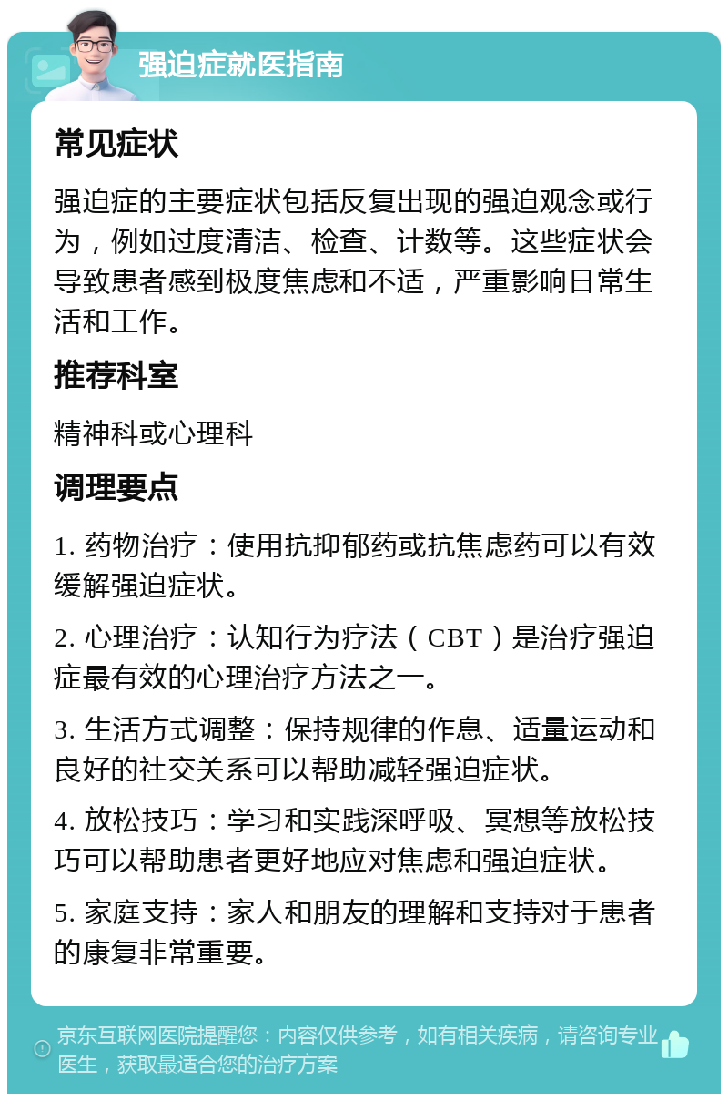 强迫症就医指南 常见症状 强迫症的主要症状包括反复出现的强迫观念或行为，例如过度清洁、检查、计数等。这些症状会导致患者感到极度焦虑和不适，严重影响日常生活和工作。 推荐科室 精神科或心理科 调理要点 1. 药物治疗：使用抗抑郁药或抗焦虑药可以有效缓解强迫症状。 2. 心理治疗：认知行为疗法（CBT）是治疗强迫症最有效的心理治疗方法之一。 3. 生活方式调整：保持规律的作息、适量运动和良好的社交关系可以帮助减轻强迫症状。 4. 放松技巧：学习和实践深呼吸、冥想等放松技巧可以帮助患者更好地应对焦虑和强迫症状。 5. 家庭支持：家人和朋友的理解和支持对于患者的康复非常重要。