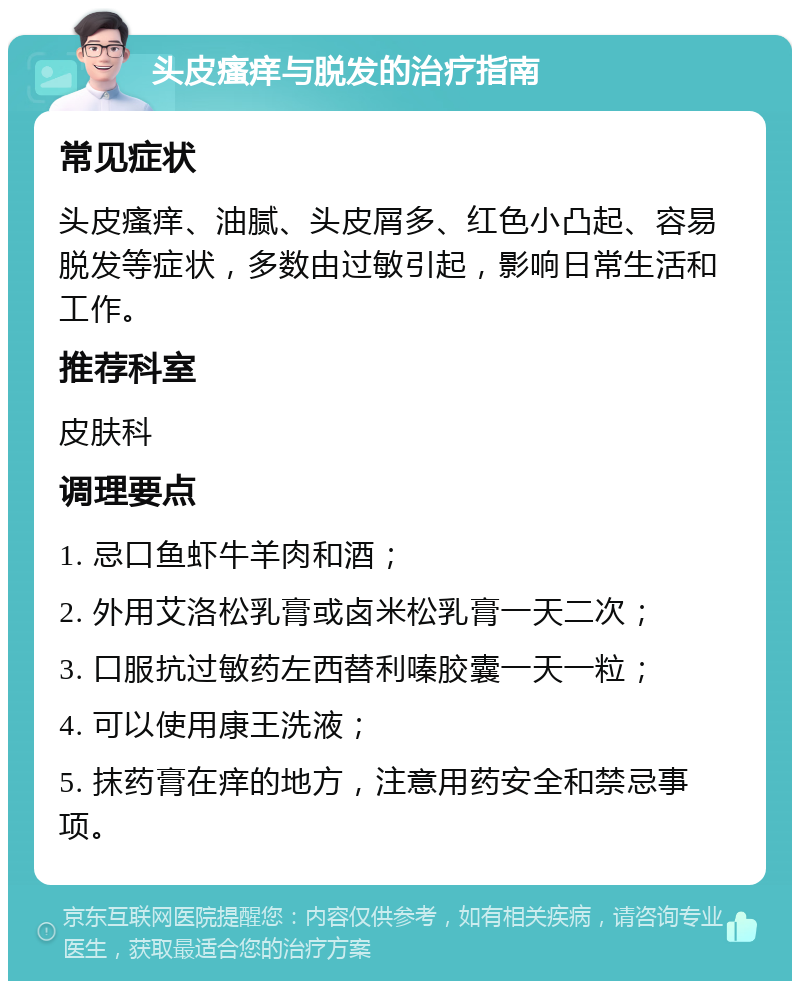 头皮瘙痒与脱发的治疗指南 常见症状 头皮瘙痒、油腻、头皮屑多、红色小凸起、容易脱发等症状，多数由过敏引起，影响日常生活和工作。 推荐科室 皮肤科 调理要点 1. 忌口鱼虾牛羊肉和酒； 2. 外用艾洛松乳膏或卤米松乳膏一天二次； 3. 口服抗过敏药左西替利嗪胶囊一天一粒； 4. 可以使用康王洗液； 5. 抹药膏在痒的地方，注意用药安全和禁忌事项。