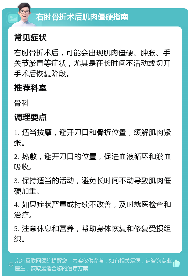 右肘骨折术后肌肉僵硬指南 常见症状 右肘骨折术后，可能会出现肌肉僵硬、肿胀、手关节淤青等症状，尤其是在长时间不活动或切开手术后恢复阶段。 推荐科室 骨科 调理要点 1. 适当按摩，避开刀口和骨折位置，缓解肌肉紧张。 2. 热敷，避开刀口的位置，促进血液循环和淤血吸收。 3. 保持适当的活动，避免长时间不动导致肌肉僵硬加重。 4. 如果症状严重或持续不改善，及时就医检查和治疗。 5. 注意休息和营养，帮助身体恢复和修复受损组织。