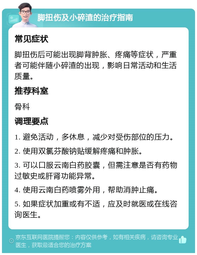 脚扭伤及小碎渣的治疗指南 常见症状 脚扭伤后可能出现脚背肿胀、疼痛等症状，严重者可能伴随小碎渣的出现，影响日常活动和生活质量。 推荐科室 骨科 调理要点 1. 避免活动，多休息，减少对受伤部位的压力。 2. 使用双氯芬酸钠贴缓解疼痛和肿胀。 3. 可以口服云南白药胶囊，但需注意是否有药物过敏史或肝肾功能异常。 4. 使用云南白药喷雾外用，帮助消肿止痛。 5. 如果症状加重或有不适，应及时就医或在线咨询医生。