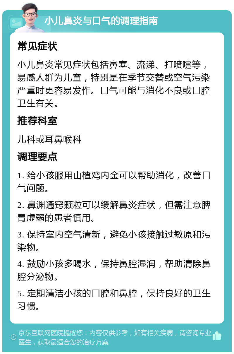 小儿鼻炎与口气的调理指南 常见症状 小儿鼻炎常见症状包括鼻塞、流涕、打喷嚏等，易感人群为儿童，特别是在季节交替或空气污染严重时更容易发作。口气可能与消化不良或口腔卫生有关。 推荐科室 儿科或耳鼻喉科 调理要点 1. 给小孩服用山楂鸡内金可以帮助消化，改善口气问题。 2. 鼻渊通窍颗粒可以缓解鼻炎症状，但需注意脾胃虚弱的患者慎用。 3. 保持室内空气清新，避免小孩接触过敏原和污染物。 4. 鼓励小孩多喝水，保持鼻腔湿润，帮助清除鼻腔分泌物。 5. 定期清洁小孩的口腔和鼻腔，保持良好的卫生习惯。