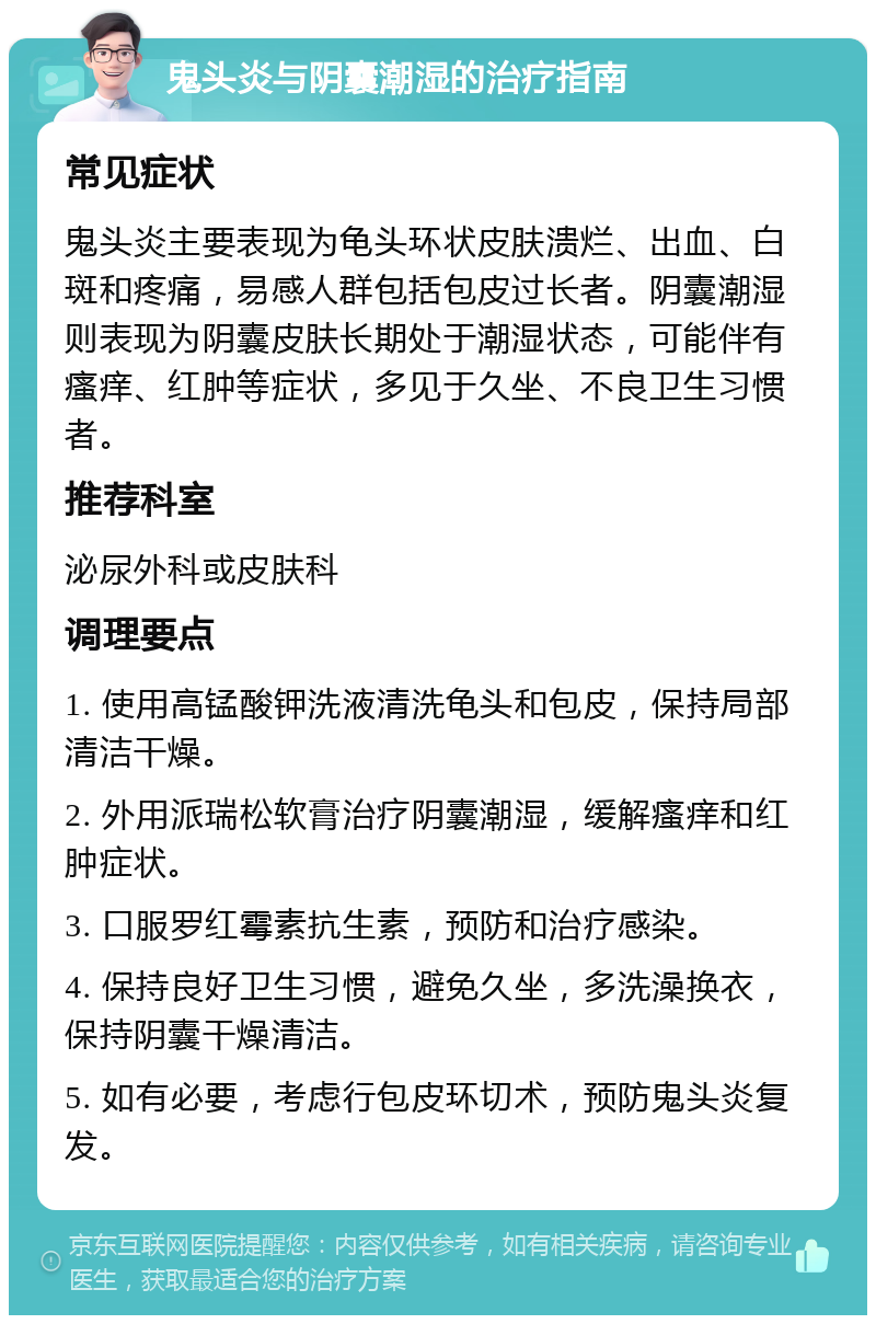 鬼头炎与阴囊潮湿的治疗指南 常见症状 鬼头炎主要表现为龟头环状皮肤溃烂、出血、白斑和疼痛，易感人群包括包皮过长者。阴囊潮湿则表现为阴囊皮肤长期处于潮湿状态，可能伴有瘙痒、红肿等症状，多见于久坐、不良卫生习惯者。 推荐科室 泌尿外科或皮肤科 调理要点 1. 使用高锰酸钾洗液清洗龟头和包皮，保持局部清洁干燥。 2. 外用派瑞松软膏治疗阴囊潮湿，缓解瘙痒和红肿症状。 3. 口服罗红霉素抗生素，预防和治疗感染。 4. 保持良好卫生习惯，避免久坐，多洗澡换衣，保持阴囊干燥清洁。 5. 如有必要，考虑行包皮环切术，预防鬼头炎复发。