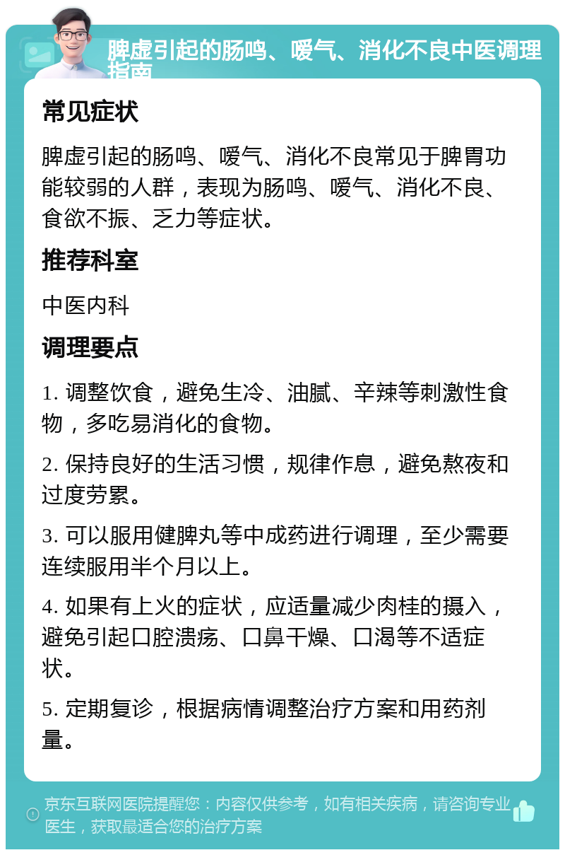 脾虚引起的肠鸣、嗳气、消化不良中医调理指南 常见症状 脾虚引起的肠鸣、嗳气、消化不良常见于脾胃功能较弱的人群，表现为肠鸣、嗳气、消化不良、食欲不振、乏力等症状。 推荐科室 中医内科 调理要点 1. 调整饮食，避免生冷、油腻、辛辣等刺激性食物，多吃易消化的食物。 2. 保持良好的生活习惯，规律作息，避免熬夜和过度劳累。 3. 可以服用健脾丸等中成药进行调理，至少需要连续服用半个月以上。 4. 如果有上火的症状，应适量减少肉桂的摄入，避免引起口腔溃疡、口鼻干燥、口渴等不适症状。 5. 定期复诊，根据病情调整治疗方案和用药剂量。