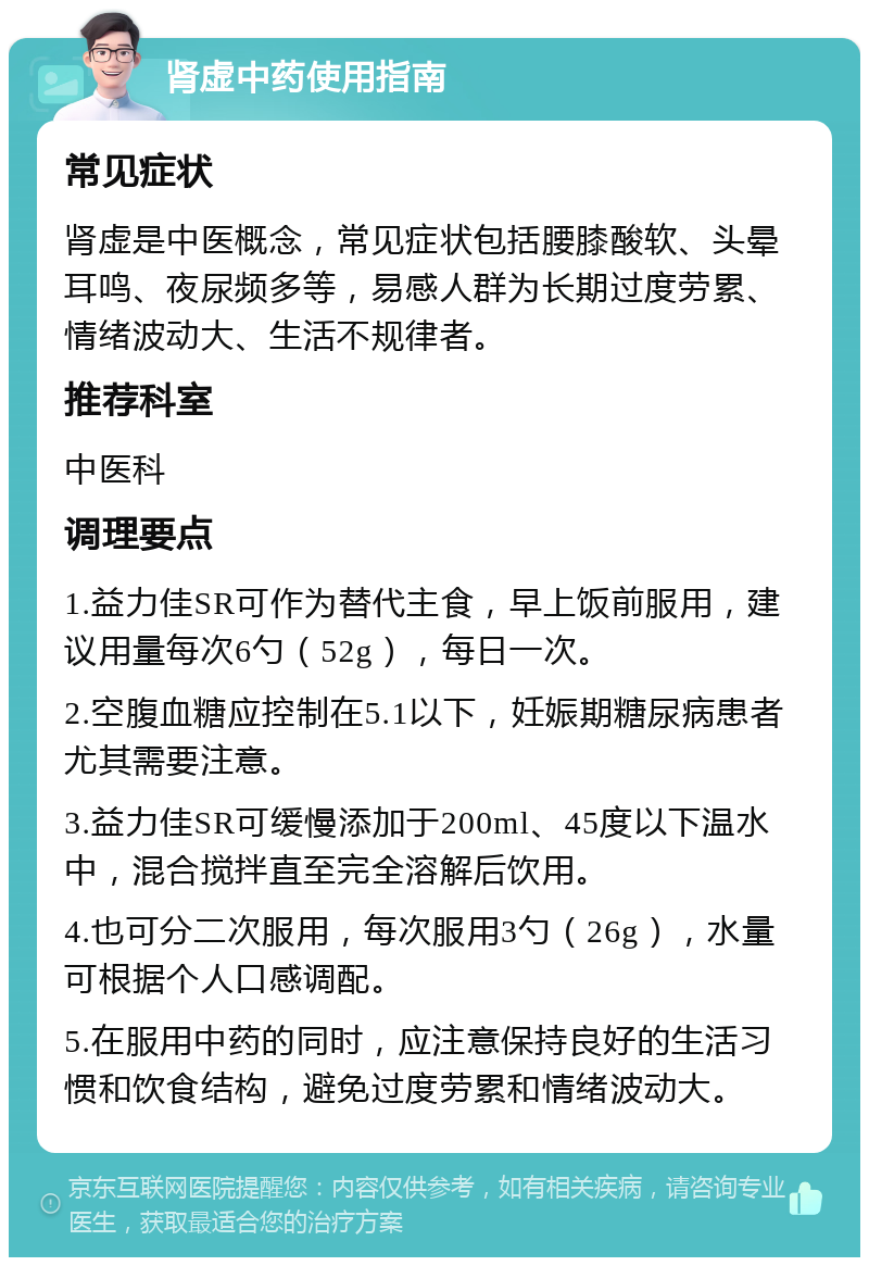 肾虚中药使用指南 常见症状 肾虚是中医概念，常见症状包括腰膝酸软、头晕耳鸣、夜尿频多等，易感人群为长期过度劳累、情绪波动大、生活不规律者。 推荐科室 中医科 调理要点 1.益力佳SR可作为替代主食，早上饭前服用，建议用量每次6勺（52g），每日一次。 2.空腹血糖应控制在5.1以下，妊娠期糖尿病患者尤其需要注意。 3.益力佳SR可缓慢添加于200ml、45度以下温水中，混合搅拌直至完全溶解后饮用。 4.也可分二次服用，每次服用3勺（26g），水量可根据个人口感调配。 5.在服用中药的同时，应注意保持良好的生活习惯和饮食结构，避免过度劳累和情绪波动大。