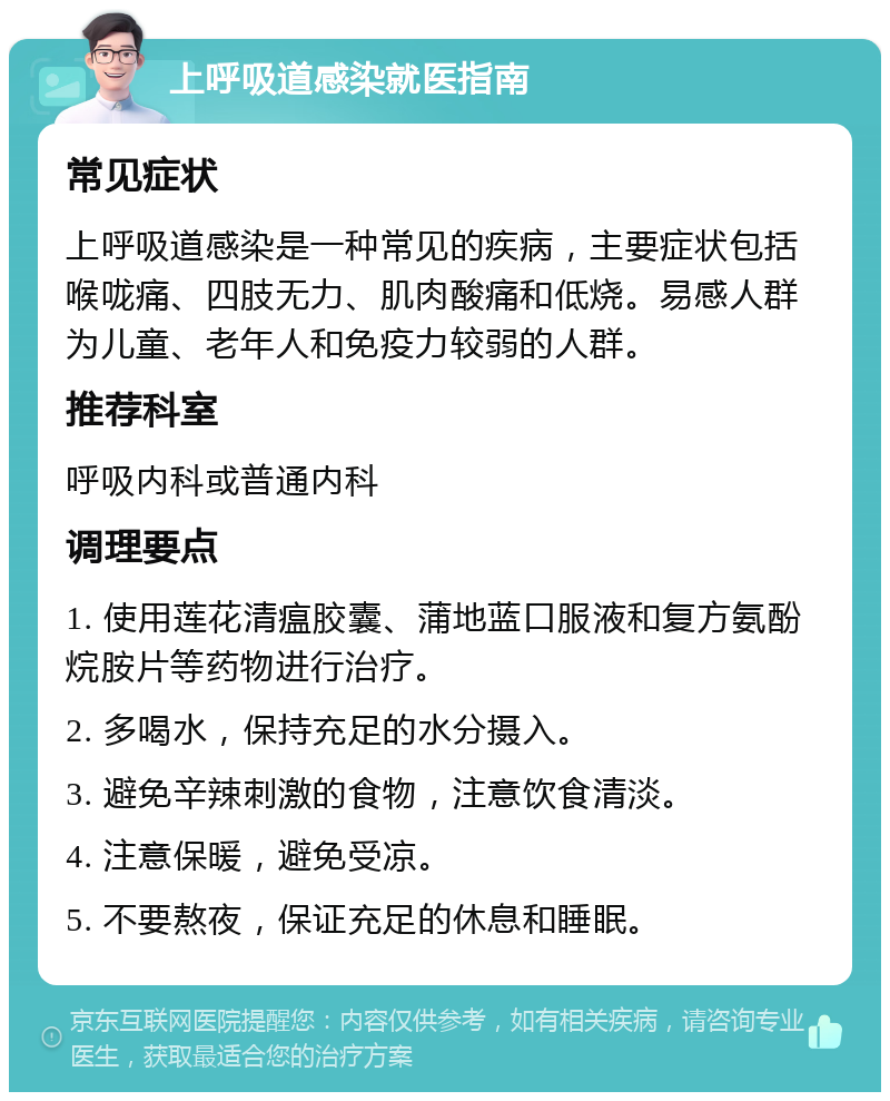 上呼吸道感染就医指南 常见症状 上呼吸道感染是一种常见的疾病，主要症状包括喉咙痛、四肢无力、肌肉酸痛和低烧。易感人群为儿童、老年人和免疫力较弱的人群。 推荐科室 呼吸内科或普通内科 调理要点 1. 使用莲花清瘟胶囊、蒲地蓝口服液和复方氨酚烷胺片等药物进行治疗。 2. 多喝水，保持充足的水分摄入。 3. 避免辛辣刺激的食物，注意饮食清淡。 4. 注意保暖，避免受凉。 5. 不要熬夜，保证充足的休息和睡眠。