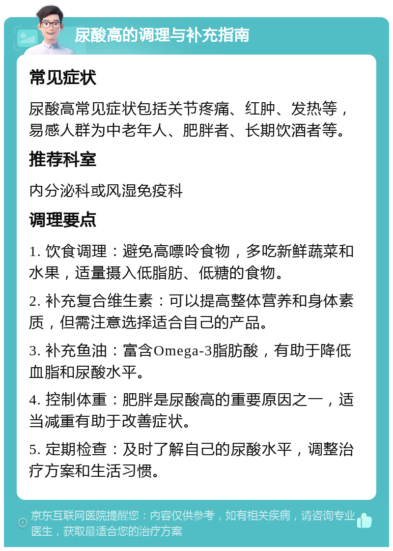 尿酸高的调理与补充指南 常见症状 尿酸高常见症状包括关节疼痛、红肿、发热等，易感人群为中老年人、肥胖者、长期饮酒者等。 推荐科室 内分泌科或风湿免疫科 调理要点 1. 饮食调理：避免高嘌呤食物，多吃新鲜蔬菜和水果，适量摄入低脂肪、低糖的食物。 2. 补充复合维生素：可以提高整体营养和身体素质，但需注意选择适合自己的产品。 3. 补充鱼油：富含Omega-3脂肪酸，有助于降低血脂和尿酸水平。 4. 控制体重：肥胖是尿酸高的重要原因之一，适当减重有助于改善症状。 5. 定期检查：及时了解自己的尿酸水平，调整治疗方案和生活习惯。