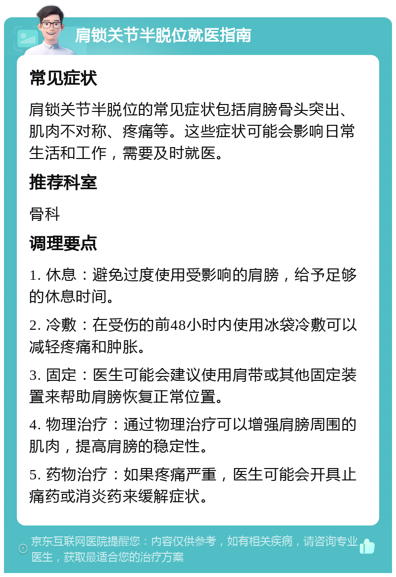 肩锁关节半脱位就医指南 常见症状 肩锁关节半脱位的常见症状包括肩膀骨头突出、肌肉不对称、疼痛等。这些症状可能会影响日常生活和工作，需要及时就医。 推荐科室 骨科 调理要点 1. 休息：避免过度使用受影响的肩膀，给予足够的休息时间。 2. 冷敷：在受伤的前48小时内使用冰袋冷敷可以减轻疼痛和肿胀。 3. 固定：医生可能会建议使用肩带或其他固定装置来帮助肩膀恢复正常位置。 4. 物理治疗：通过物理治疗可以增强肩膀周围的肌肉，提高肩膀的稳定性。 5. 药物治疗：如果疼痛严重，医生可能会开具止痛药或消炎药来缓解症状。