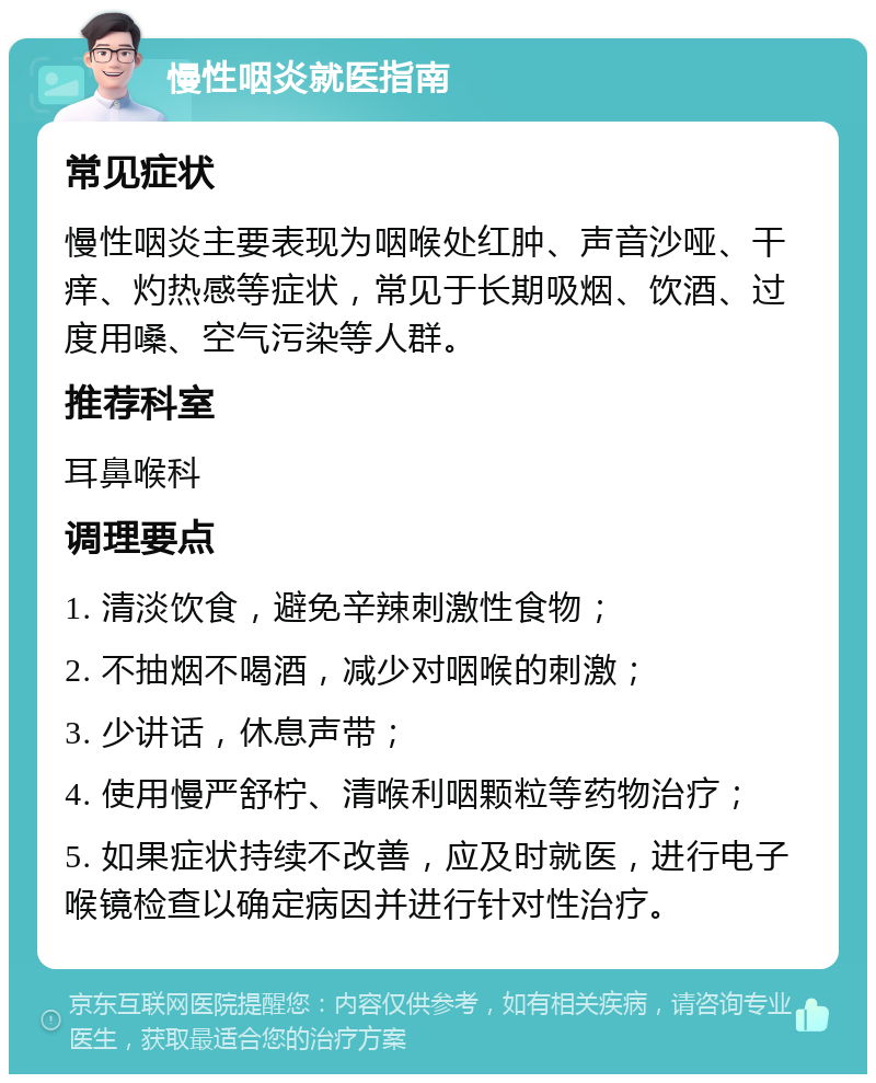 慢性咽炎就医指南 常见症状 慢性咽炎主要表现为咽喉处红肿、声音沙哑、干痒、灼热感等症状，常见于长期吸烟、饮酒、过度用嗓、空气污染等人群。 推荐科室 耳鼻喉科 调理要点 1. 清淡饮食，避免辛辣刺激性食物； 2. 不抽烟不喝酒，减少对咽喉的刺激； 3. 少讲话，休息声带； 4. 使用慢严舒柠、清喉利咽颗粒等药物治疗； 5. 如果症状持续不改善，应及时就医，进行电子喉镜检查以确定病因并进行针对性治疗。