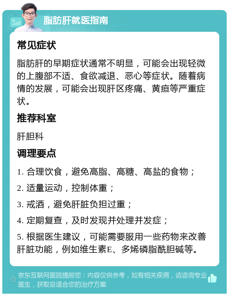 脂肪肝就医指南 常见症状 脂肪肝的早期症状通常不明显，可能会出现轻微的上腹部不适、食欲减退、恶心等症状。随着病情的发展，可能会出现肝区疼痛、黄疸等严重症状。 推荐科室 肝胆科 调理要点 1. 合理饮食，避免高脂、高糖、高盐的食物； 2. 适量运动，控制体重； 3. 戒酒，避免肝脏负担过重； 4. 定期复查，及时发现并处理并发症； 5. 根据医生建议，可能需要服用一些药物来改善肝脏功能，例如维生素E、多烯磷脂酰胆碱等。