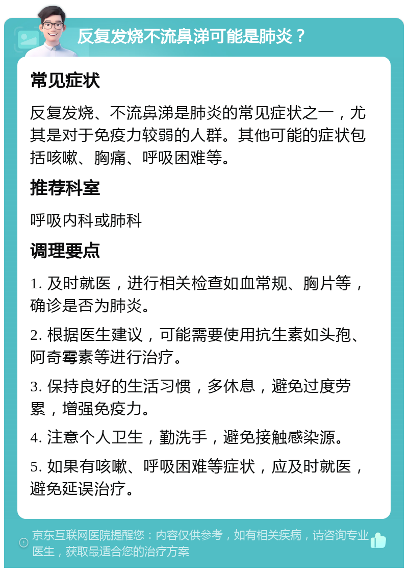 反复发烧不流鼻涕可能是肺炎？ 常见症状 反复发烧、不流鼻涕是肺炎的常见症状之一，尤其是对于免疫力较弱的人群。其他可能的症状包括咳嗽、胸痛、呼吸困难等。 推荐科室 呼吸内科或肺科 调理要点 1. 及时就医，进行相关检查如血常规、胸片等，确诊是否为肺炎。 2. 根据医生建议，可能需要使用抗生素如头孢、阿奇霉素等进行治疗。 3. 保持良好的生活习惯，多休息，避免过度劳累，增强免疫力。 4. 注意个人卫生，勤洗手，避免接触感染源。 5. 如果有咳嗽、呼吸困难等症状，应及时就医，避免延误治疗。