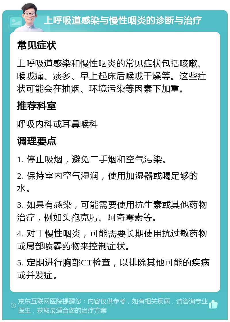 上呼吸道感染与慢性咽炎的诊断与治疗 常见症状 上呼吸道感染和慢性咽炎的常见症状包括咳嗽、喉咙痛、痰多、早上起床后喉咙干燥等。这些症状可能会在抽烟、环境污染等因素下加重。 推荐科室 呼吸内科或耳鼻喉科 调理要点 1. 停止吸烟，避免二手烟和空气污染。 2. 保持室内空气湿润，使用加湿器或喝足够的水。 3. 如果有感染，可能需要使用抗生素或其他药物治疗，例如头孢克肟、阿奇霉素等。 4. 对于慢性咽炎，可能需要长期使用抗过敏药物或局部喷雾药物来控制症状。 5. 定期进行胸部CT检查，以排除其他可能的疾病或并发症。