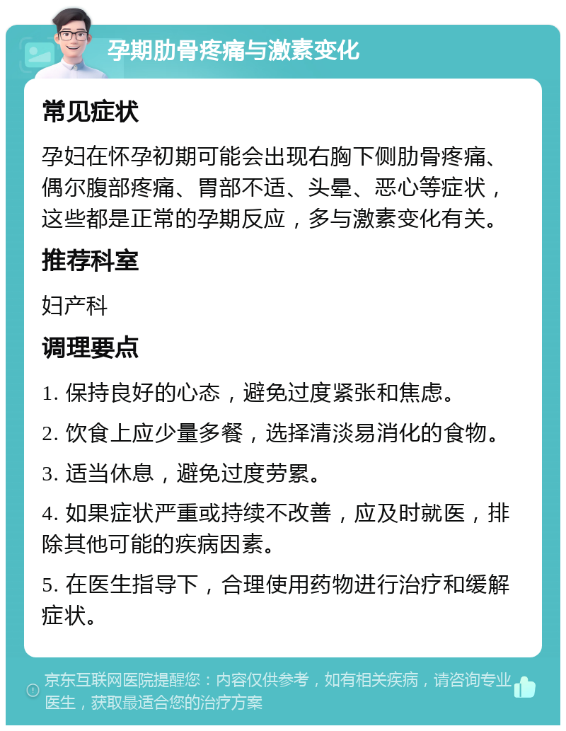 孕期肋骨疼痛与激素变化 常见症状 孕妇在怀孕初期可能会出现右胸下侧肋骨疼痛、偶尔腹部疼痛、胃部不适、头晕、恶心等症状，这些都是正常的孕期反应，多与激素变化有关。 推荐科室 妇产科 调理要点 1. 保持良好的心态，避免过度紧张和焦虑。 2. 饮食上应少量多餐，选择清淡易消化的食物。 3. 适当休息，避免过度劳累。 4. 如果症状严重或持续不改善，应及时就医，排除其他可能的疾病因素。 5. 在医生指导下，合理使用药物进行治疗和缓解症状。