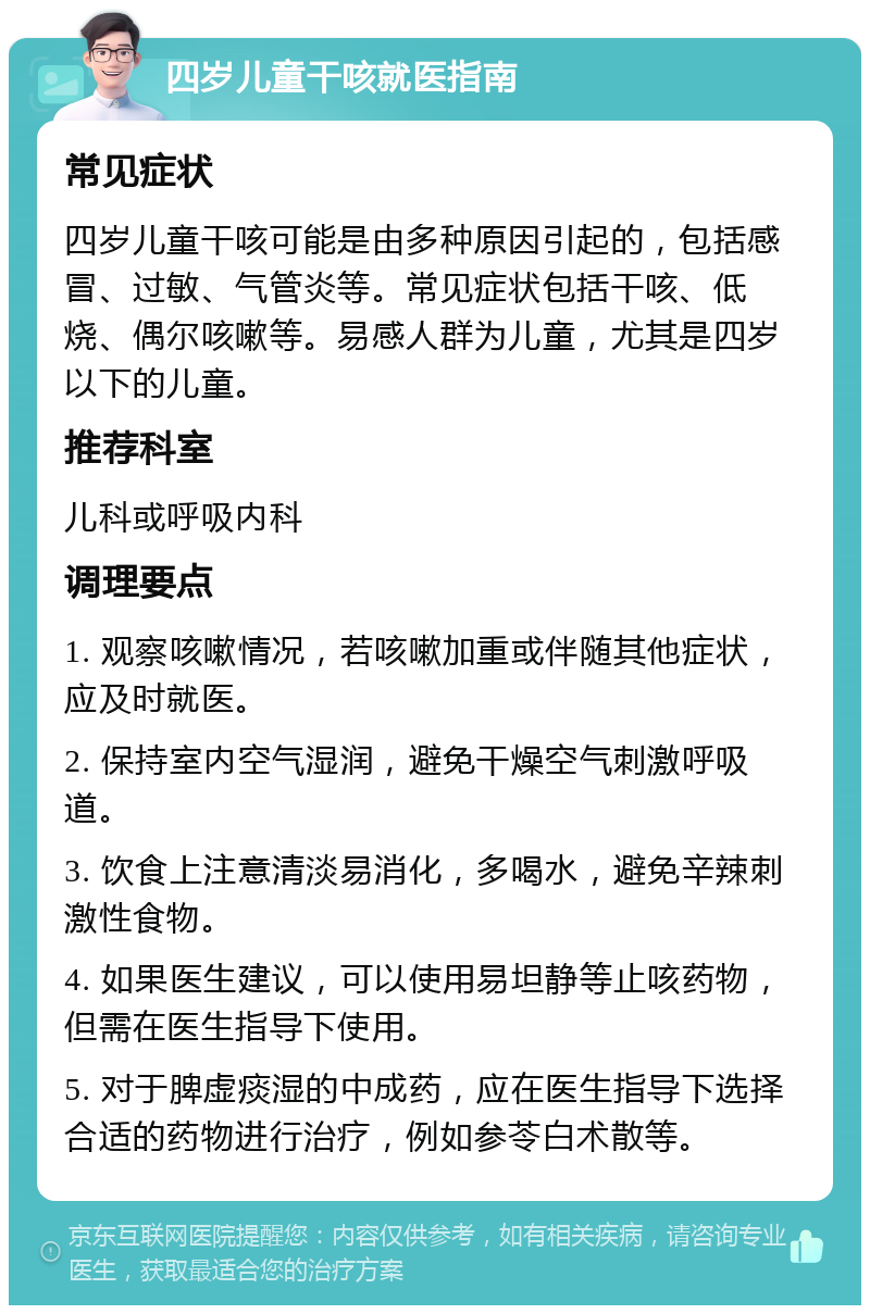 四岁儿童干咳就医指南 常见症状 四岁儿童干咳可能是由多种原因引起的，包括感冒、过敏、气管炎等。常见症状包括干咳、低烧、偶尔咳嗽等。易感人群为儿童，尤其是四岁以下的儿童。 推荐科室 儿科或呼吸内科 调理要点 1. 观察咳嗽情况，若咳嗽加重或伴随其他症状，应及时就医。 2. 保持室内空气湿润，避免干燥空气刺激呼吸道。 3. 饮食上注意清淡易消化，多喝水，避免辛辣刺激性食物。 4. 如果医生建议，可以使用易坦静等止咳药物，但需在医生指导下使用。 5. 对于脾虚痰湿的中成药，应在医生指导下选择合适的药物进行治疗，例如参苓白术散等。