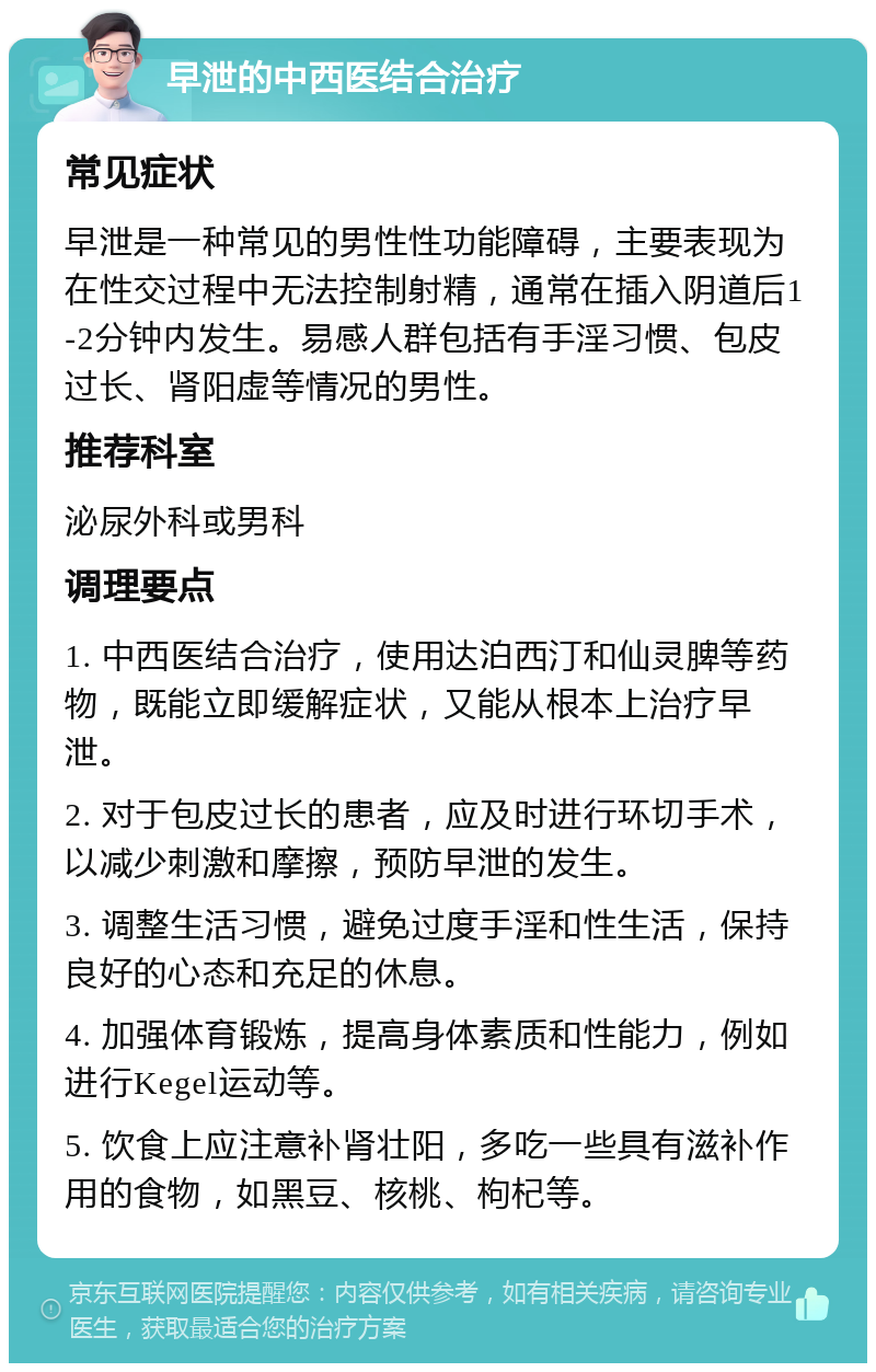 早泄的中西医结合治疗 常见症状 早泄是一种常见的男性性功能障碍，主要表现为在性交过程中无法控制射精，通常在插入阴道后1-2分钟内发生。易感人群包括有手淫习惯、包皮过长、肾阳虚等情况的男性。 推荐科室 泌尿外科或男科 调理要点 1. 中西医结合治疗，使用达泊西汀和仙灵脾等药物，既能立即缓解症状，又能从根本上治疗早泄。 2. 对于包皮过长的患者，应及时进行环切手术，以减少刺激和摩擦，预防早泄的发生。 3. 调整生活习惯，避免过度手淫和性生活，保持良好的心态和充足的休息。 4. 加强体育锻炼，提高身体素质和性能力，例如进行Kegel运动等。 5. 饮食上应注意补肾壮阳，多吃一些具有滋补作用的食物，如黑豆、核桃、枸杞等。