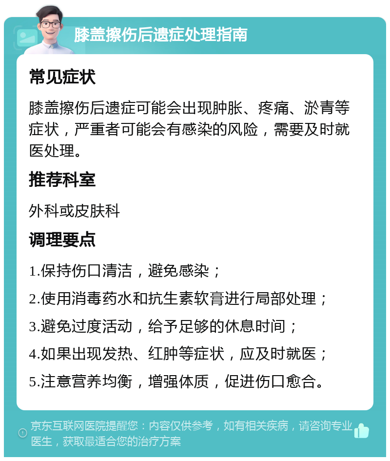 膝盖擦伤后遗症处理指南 常见症状 膝盖擦伤后遗症可能会出现肿胀、疼痛、淤青等症状，严重者可能会有感染的风险，需要及时就医处理。 推荐科室 外科或皮肤科 调理要点 1.保持伤口清洁，避免感染； 2.使用消毒药水和抗生素软膏进行局部处理； 3.避免过度活动，给予足够的休息时间； 4.如果出现发热、红肿等症状，应及时就医； 5.注意营养均衡，增强体质，促进伤口愈合。