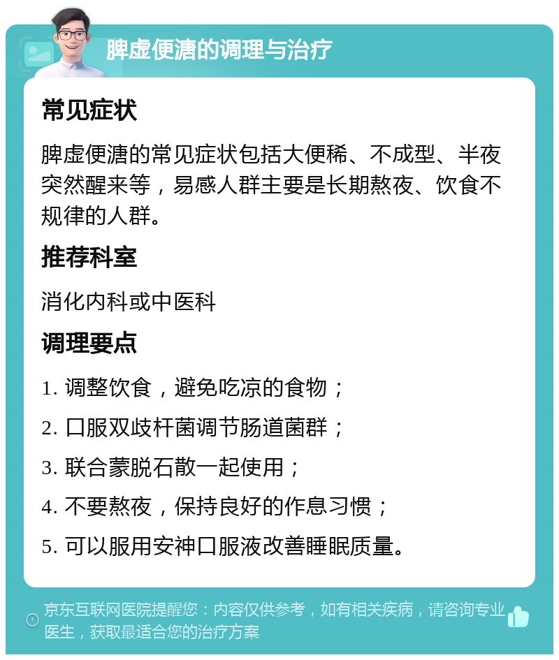 脾虚便溏的调理与治疗 常见症状 脾虚便溏的常见症状包括大便稀、不成型、半夜突然醒来等，易感人群主要是长期熬夜、饮食不规律的人群。 推荐科室 消化内科或中医科 调理要点 1. 调整饮食，避免吃凉的食物； 2. 口服双歧杆菌调节肠道菌群； 3. 联合蒙脱石散一起使用； 4. 不要熬夜，保持良好的作息习惯； 5. 可以服用安神口服液改善睡眠质量。