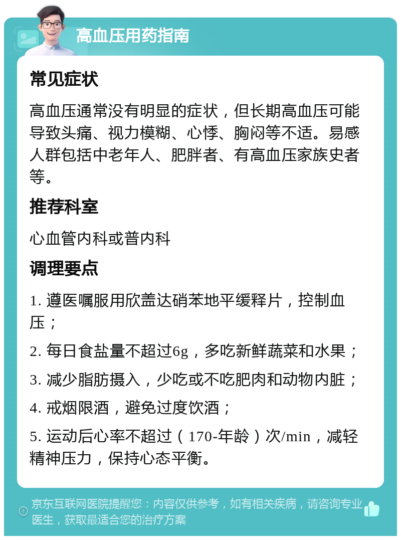 高血压用药指南 常见症状 高血压通常没有明显的症状，但长期高血压可能导致头痛、视力模糊、心悸、胸闷等不适。易感人群包括中老年人、肥胖者、有高血压家族史者等。 推荐科室 心血管内科或普内科 调理要点 1. 遵医嘱服用欣盖达硝苯地平缓释片，控制血压； 2. 每日食盐量不超过6g，多吃新鲜蔬菜和水果； 3. 减少脂肪摄入，少吃或不吃肥肉和动物内脏； 4. 戒烟限酒，避免过度饮酒； 5. 运动后心率不超过（170-年龄）次/min，减轻精神压力，保持心态平衡。