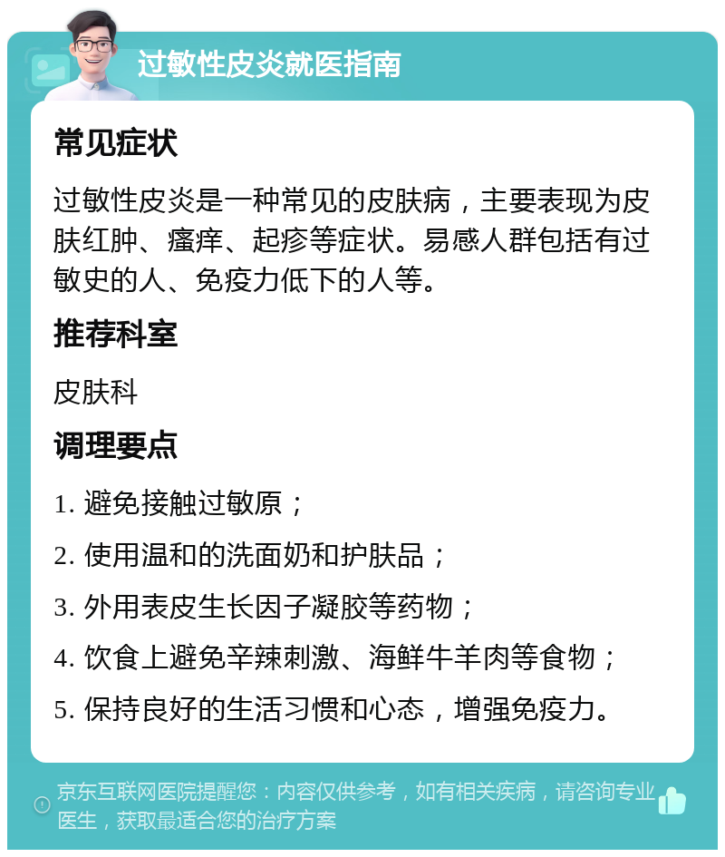 过敏性皮炎就医指南 常见症状 过敏性皮炎是一种常见的皮肤病，主要表现为皮肤红肿、瘙痒、起疹等症状。易感人群包括有过敏史的人、免疫力低下的人等。 推荐科室 皮肤科 调理要点 1. 避免接触过敏原； 2. 使用温和的洗面奶和护肤品； 3. 外用表皮生长因子凝胶等药物； 4. 饮食上避免辛辣刺激、海鲜牛羊肉等食物； 5. 保持良好的生活习惯和心态，增强免疫力。