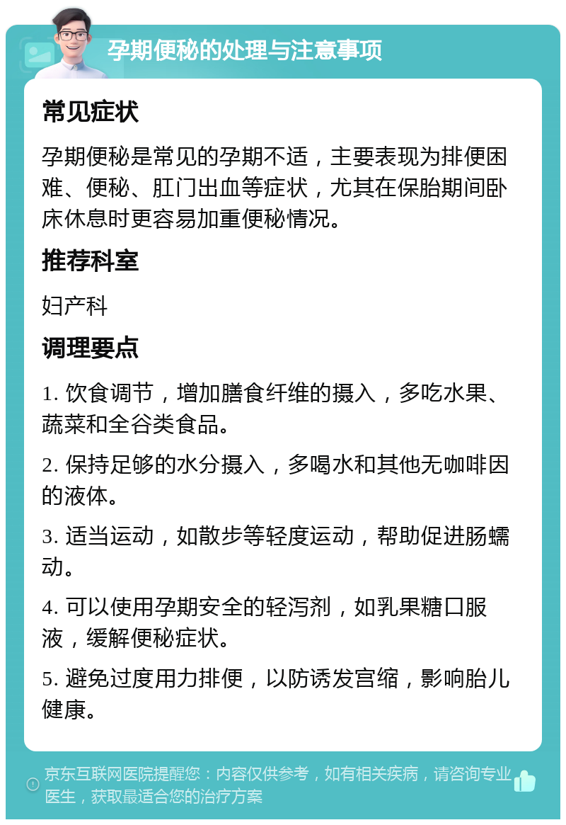 孕期便秘的处理与注意事项 常见症状 孕期便秘是常见的孕期不适，主要表现为排便困难、便秘、肛门出血等症状，尤其在保胎期间卧床休息时更容易加重便秘情况。 推荐科室 妇产科 调理要点 1. 饮食调节，增加膳食纤维的摄入，多吃水果、蔬菜和全谷类食品。 2. 保持足够的水分摄入，多喝水和其他无咖啡因的液体。 3. 适当运动，如散步等轻度运动，帮助促进肠蠕动。 4. 可以使用孕期安全的轻泻剂，如乳果糖口服液，缓解便秘症状。 5. 避免过度用力排便，以防诱发宫缩，影响胎儿健康。