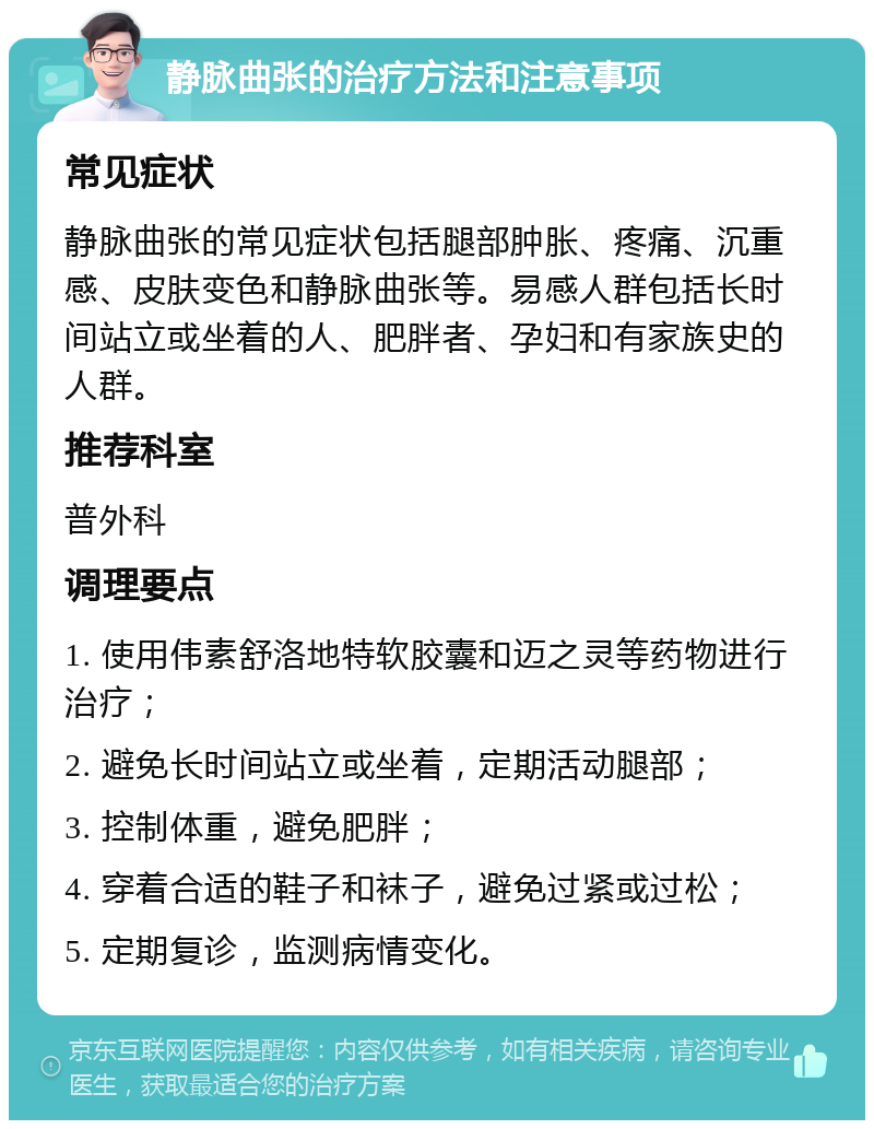 静脉曲张的治疗方法和注意事项 常见症状 静脉曲张的常见症状包括腿部肿胀、疼痛、沉重感、皮肤变色和静脉曲张等。易感人群包括长时间站立或坐着的人、肥胖者、孕妇和有家族史的人群。 推荐科室 普外科 调理要点 1. 使用伟素舒洛地特软胶囊和迈之灵等药物进行治疗； 2. 避免长时间站立或坐着，定期活动腿部； 3. 控制体重，避免肥胖； 4. 穿着合适的鞋子和袜子，避免过紧或过松； 5. 定期复诊，监测病情变化。